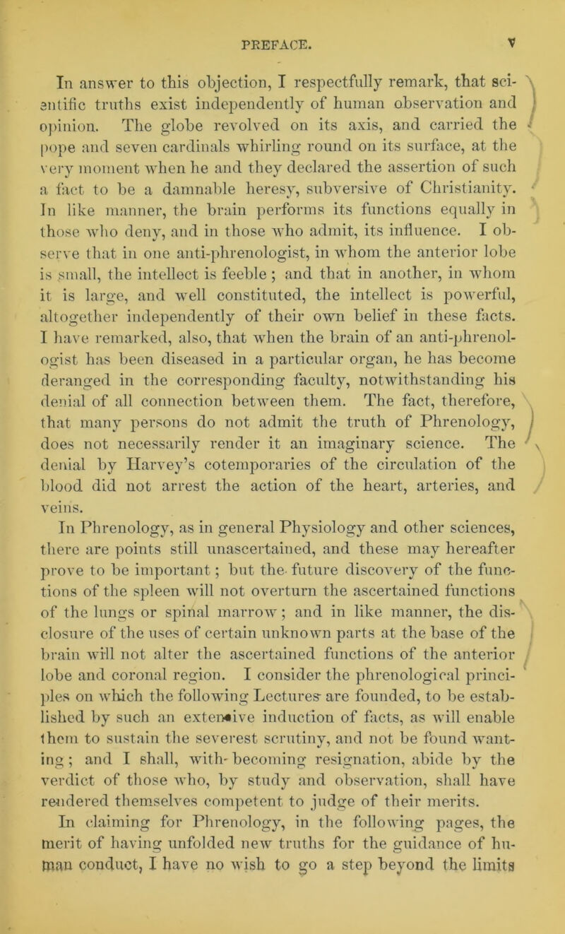 In answer to this objection, I respectfully remark, that sci- entific truths exist independently of human observation and opinion. The globe revolved on its axis, and carried the pope and seven cardinals whirling round on its surface, at the very moment when he and they declared the assertion of such a fact to be a damnable heresy, subversive of Christianity. In like manner, the brain performs its functions equally in those who deny, and in those who admit, its influence. I ob- serve that in one anti-phrenologist, in whom the anterior lobe is small, the intellect is feeble ; and that in another, in whom it is large, and well constituted, the intellect is powerful, altogether independently of their own belief in these facts. I have remarked, also, that when the brain of an anti-phrenol- ogist has been diseased in a particular organ, he has become deranged in the corresponding faculty, notwithstanding his denial of all connection between them. The fact, therefore, that many persons do not admit the truth of Phrenology, does not necessarily render it an imaginary science. The denial by Harvey’s cotemporaries of the circulation of the blood did not arrest the action of the heart, arteries, and veins. In Phrenology, as in general Physiology and other sciences, there are points still unascertained, and these may hereafter prove to be important ; but the- future discovery of the func- tions of the spleen will not overturn the ascertained functions of the lungs or spinal marrow; and in like manner, the dis- closure of the uses of certain unknown parts at the base of the brain will not alter the ascertained functions of the anterior lobe and coronal region. I consider the phrenological princi- ples on which the following Lectures- are founded, to be estab- lished by such an extensive induction of facts, as will enable ihem to sustain the severest scrutiny, and not be found want- ing ; and I shall, with- becoming resignation, abide by the verdict of those who, by study and observation, shall have rendered themselves competent to judge of their merits. In claiming for Phrenology, in the following pages, the merit of having unfolded new truths for the guidance of hu- man conduct, I have no wish to go a step beyond the limits