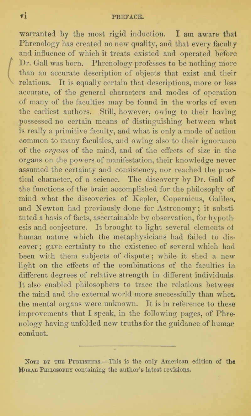 ri warranted by tbe most rigid induction. I am aware that Phrenology has created no new quality, and that every faculty and influence of which it treats existed and operated before Dr. Gall was born. Phrenology professes to be nothing more than an accurate description of objects that exist and their relations. It is equally certain that descriptions, more or less accurate, of the general characters and modes of operation of many of the faculties may be found in the works of even the earliest authors. Still, however, owing to their having possessed no certain means of distinguishing between what is really a primitive faculty, and what is only a mode of action common to many faculties, and owing also to their ignorance of the organs of the mind, and of the effects of size in the organs on the powers of manifestation, their knowledge never assumed the certainty and consistency, nor reached the prac- tical character, of a science. The discovery by Dr. Gall of the functions of the brain accomplished for the philosophy of mind what the discoveries of Kepler, Copernicus, Galileo, and Kewton had previously done for Astronomy; it substi- tuted a basis of facts, ascertainable by observation, for hvpoth esis and conjecture. It brought to light several elements of human nature which the metaphysicians had failed to dis- cover ; gave certainty to the existence of several which had been with them subjects of dispute ; while it shed a new light on the effects of the combinations of the faculties in different degrees of relative strength in different individuals. It also enabled philosophers to trace the relations betweer the mind and the external world more successfully than when the mental organs were unknown. It is in reference to these improvements that I speak, in the following pages, of Phre- nology having unfolded new truths for the guidance of human conduct. Note by the Publishers.—This is the only American edition of the Moral Philosophy containing the author’s latest revisions.