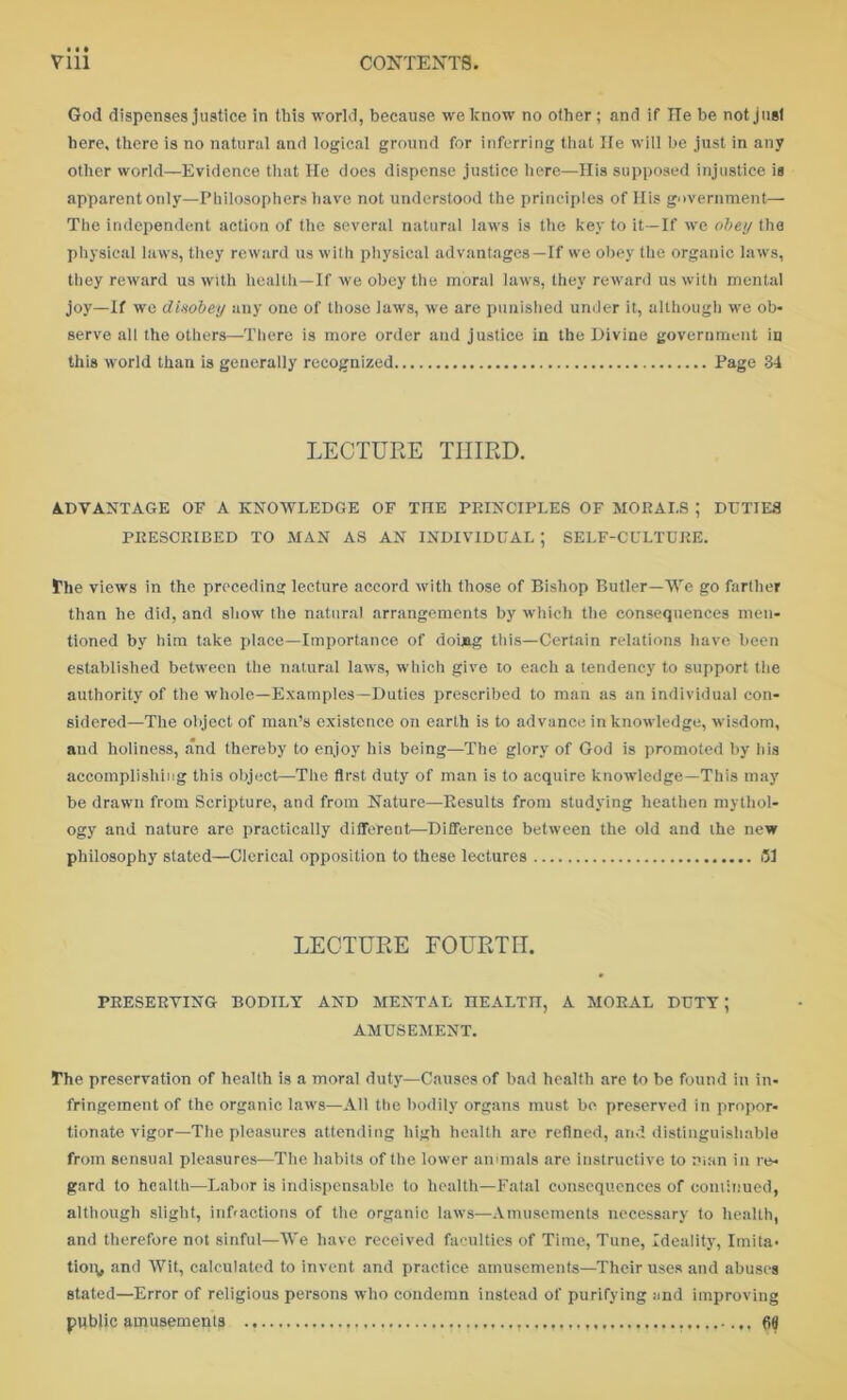 God dispenses justice in this world, because we know no other ; and if lie be not just here, there is no natural and logical ground for inferring that He will be just in any other world—Evidence that He does dispense justice here—His supposed injustice is apparent only—Philosophers have not understood the principles of His government— The independent action of the several natural laws is the key to it—If we obey the physical laws, they reward us with physical advantages—If we obey the organic laws, they reward us with health—If we obey the moral laws, they reward us with mental joy—If wc disobey any one of those laws, we are punished under it, although we ob- serve all the others—There is more order and justice in the Divine government in this world than is generally recognized Page 34 LECTURE THIRD. ADVANTAGE OF A KNOWLEDGE OF THE PRINCIPLES OF MORALS ; DUTIES PRESCRIBED TO MAN AS AN INDIVIDUAL ; SELF-CULTURE. The views in the preceding lecture accord with those of Bishop Butler—We go farther than he did, and show the natural arrangements by which the consequences men- tioned by him take place—Importance of doing this—Certain relations have been established between the natural laws, which give to each a tendency to support the authority of the whole—Examples—Duties prescribed to man as an individual con- sidered—The object of man’s existence on earth is to advance in knowledge, wisdom, and holiness, and thereby to enjoy his being—The glory of God is promoted by his accomplishing this object—The first duty of man is to acquire knowledge—This may be drawn from Scripture, and from Nature—Results from studying heathen mythol- ogy and nature are practically different—Difference between the old and the new philosophy stated—Clerical opposition to these lectures LECTURE FOURTH. PRESERVING BODILY AND MENTAL HEALTH, A MORAL DUTY ; AMUSEMENT. The preservation of health is a moral duty—Causes of bad health are to be found in in- fringement of the organic laws—All the bodily organs must be preserved in propor- tionate vigor—The pleasures attending high health are refined, and distinguishable from sensual pleasures—The habits of the lower animals are instructive to man in re- gard to health—Labor is indispensable to health—Fatal consequences of com billed, although slight, infractions of the organic laws—Amusements necessary to health, and therefore not sinful—W’e have received faculties of Time, Tune, Ideality, Imita- tion, and AVit, calculated to invent and practice amusements—Their uses and abuses stated—Error of religious persons who condemn instead of purifying and improving public amusements