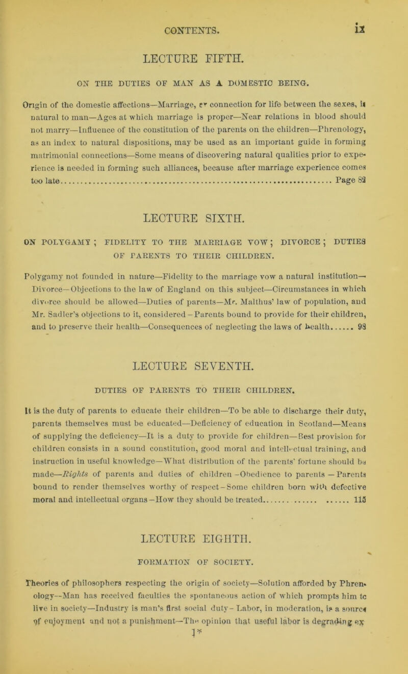 LECTURE FIFTH. ON THE DUTIES OF MAN AS A DOMESTIC BEING. Origin of tho domestic affections—Marriage, er connection for life between the sexes, ii natural to man—Ages at which marriage is proper—Near relations in blood should not marry—Influence of the constitution of the parents on the children—Phrenology, as an index to natural dispositions, may be used as an important guide in forming matrimonial connections—Some means of discovering natural qualities prior to expe- rience is needed in forming such alliances, because after marriage experience comes too late Page 82 LECTURE SIXTH. ON POLYGAMY ; FIDELITY TO TIIE MARRIAGE VOW ; DIVORCE ; DUTIES OF PARENTS TO THEIR CHILDREN. Polygamy not founded in nature—Fidelity to the marriage vow a natural institution— Divorce—Objections to the law of England on this subject—Circumstances in which divorce should be allowed—Duties of parents—Mr. Malthus’ law of population, and Mr. Sadler’s objections to it, considered-Parents bound to provide for their children, and to preserve their health—Consequences of neglecting the laws of health 98 LECTURE SEVENTH. DUTIES OF PARENTS TO THEIR CHILDREN. It is the duty of parents to educate their children—To be able to discharge their duty, parents themselves must be educated—Deficiency of education in Scotland—Means of supplying the deficiency—It is a duty to provide for children—Best provision for children consists in a sound constitution, good moral and intellectual training, and instruction in useful knowledge—What distribution of the parents' fortune should bu made—Eight« of parents and duties of children-Obedience to parents—Parents bound to render themselves worthy of respect-Somo children born with defective moral and intellectual organs—How they should be treated 113 LECTURE EIGHTH. FORMATION OF SOCIETY. Theories of philosophers respecting the origin of society—Solution afforded by Phren- ology-Man has received faculties the spontaneous action of which prompts him tc live in society—Industry is man’s first social duty- Labor, in moderation, is a sonrc< qf enjoyment and not a punishment—The opinion that useful labor is degrading ex