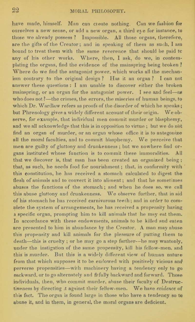 have made, himself. Man can cieate nothing. Can we fashion for ouieelves a new sense, or add a new organ, a third ej e for instance, to those we already possess ? Impossible. All those organs, therefore, are the gifts of the Creator; and in speaking of them as such, I am bound to treat them with the same reverence that should be paid tc any of his other works. Where, then, I ask, do we, in contem- plating the organs, find the evidence of the mainspring being broken ? Where do we find the antagonist power, which works all the mechan- ism contrary to the original design ? Has it an organ ? I can not answer these questions : I am unable to discover either the broken mainspring, or an organ for the antagonist power. I see and feel—aa who does not?—the crimes, the errors, the miseries of human beings, to which Dr. Wardlaw refers as proofs of the disorder of which he speaks ; but Phrenology gives a widely different account of their origin. We ob- serve, for example, that individual men commit murder or blasphemy, and we all acknowledge that this is in opposition to virtue ; but we do not find an organ of murder, or an organ whose office it is to antagonize all the moral faculties, and to commit blasphemy. We perceive that men are guilty of gluttony and drunkenness ; but we nowhere find or- gans instituted whose function is to commit these immoralities. All that we discover is, that man has been created an organized being ; that, as such, he needs food for nourishment; that, in conformity with this constitution, he has received a stomach calculated to digest the flesh of animals and to convert it into aliment; and that he sometimes abuses the functions of the stomach; and when he does so, we call this abuse gluttony and drunkenness. We observe further, that in aid of his stomach he has received carnivorous teeih; and in order to com- plete the system of arrangements, he has received a propensity having A specific organ, prompting him to kill animals that he may eat. them. In accordance with these endowments, animals to be killed and eaten are presented to him in abundance by the Creator. A man may abuse this propensity and kill animals for the pleasure of putting them to death—this is cruelty ; or he may go a step farther—he may wantonly, under the instigation of the same propensity, kill his fellow-men. and this is murder. But this is a widely different view of human nature from that which supposes it to be endowed with positively vicious and perverse propensities—with machinery having a tendency only to go oackward, or to go alternately and fitfully backward and forward. Those individuals, then, who commit murder, abuse their faculty of Destruc- tiveness by directing .t against their fellow-men. We have evidence of this fact. The organ is found large in those who have a tendency so to abuse it, and in them, in general, the moral organs are deficient.