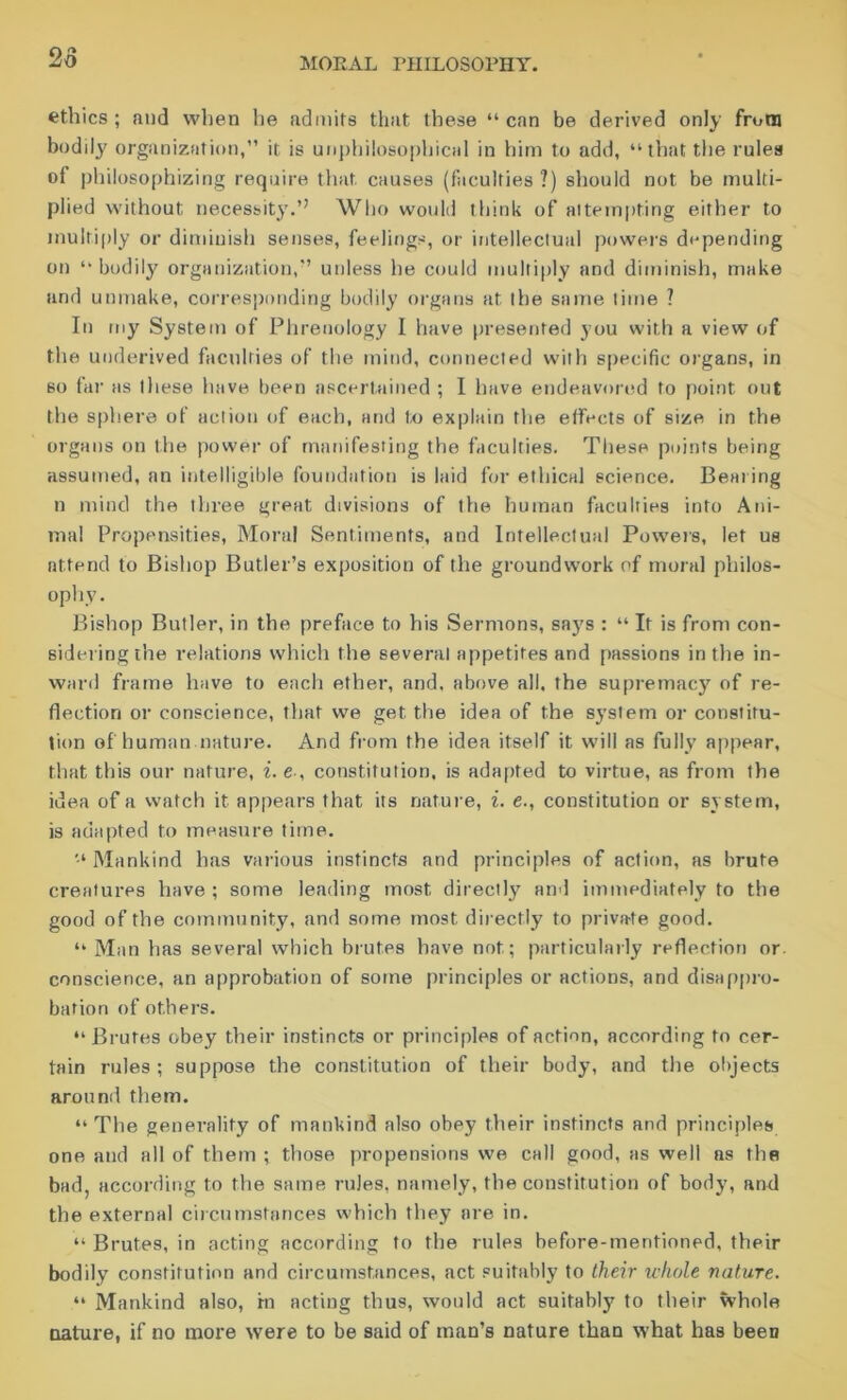 2o ethics; and when he admits that these “can be derived only front bodily organization,” it is unphilosophical in him to add, “that the rules of philosophizing require that causes (faculties?) should not be multi- plied without necessity.” Who would think of attempting either to multiply or diminish senses, feelings, or intellectual powers depending on “ bodily organization,” unless he could multiply and diminish, make and unmake, corresponding bodily organs at the same time ? In my System of Phrenology I have presented you with a view of the underived faculties of the mind, connected with specific organs, in so far as these have been ascertained ; I have endeavored to point out the sphere of action of each, and to explain the effects of size in the organs on the power of manifesting the faculties. These points being assumed, an intelligible foundation is laid for ethical science. Beating n mind the three great divisions of the human faculties into Ani- mal Propensities, Moral Sentiments, and Intellectual Powers, let us attend to Bishop Butler’s exposition of the groundwork of moral philos- ophy. Bishop Butler, in the preface to his Sermons, says : “ It is from con- sidering the relations which the several appetites and passions in the in- ward frame have to each ether, and, above all, the supremacy of re- flection or conscience, that we get the idea of the system or constitu- tion of human nature. And from the idea itself it will as fully appear, that this our nature, i. e-, constitution, is adapted to virtue, as from the idea of a watch it appears that its nature, i. e., constitution or system, is adapted to measure time. Mankind has various instincts and principles of action, as brute creatures have ; some leading most directly and immediately to the good of the community, and some most directly to private good. “ Man has several which brutes have not; particularly reflection or conscience, an approbation of some principles or actions, and disappro- bation of others. “Brutes obey their instincts or principles of action, according to cer- tain rules; suppose the constitution of their body, and the objects around them. “ The generality of mankind also obey their instincts and principles one and all of them ; those propensions we call good, as well as the bad, according to the same rules, namely, the constitution of body, and the external circumstances which they are in. “ Brutes, in acting according to the rules before-mentioned, their bodily constitution and circumstances, act suitably to their whole nature. “ Mankind also, rn acting thus, would act suitably to their whole nature, if no more were to be said of man’s nature than what has been