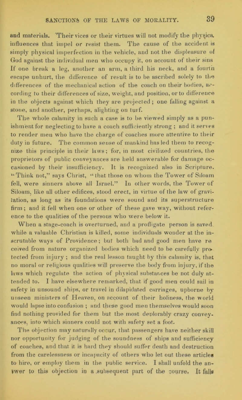 and materials. Their vices or their virtues will not modify the phy^ica. influences that impel or resist them. The cause of the accident is simply physical imperfection in the vehicle, and not the displeasure of God against the individual men who occupy it, on account of their sins If one break a leg, another an arm, a third his neck, and a fourth escape unhurt, the difference of result is to be ascribed solely to the differences of the mechanical action of the coach on their bodies, ac- cording to their differences of size, weight, and position, or to difference in the objects against which they are projected ; one falling against a stone, and another, perhaps, alighting on turf. The whole calamity in such a case is to be viewed simply as a pun- ishment for neglecting to have a coach sufficiently strong ; and it serves to render men who have the charge of coaches more attentive to their duty in future. The common sense of mankind has led them to recog- nize this principle in their laws; for, in most civilized countries, the proprietors of public conveyances are held answerable for damage oc- casioned by their insufficiency. It is recognized also in Scripture. “Think not,” says Christ, “that those on whom the Tower of Siloam fell, were sinners above all Israel.” In other words, the Tower of Siloam. like all other edifices, stood erect, in virtue of the law of gravi- tation, as long as its foundations were sound and its superstructure firm; and it fell when one or other of these gave way, without refer- ence to the qualities of the persons who were below it. When a stage-coach is overturned, and a profligate person is saved while a valuable Christian is killed, some individuals wooder at the in- scrutable ways of Providence; but both bad and good men have re ceived from nature organized bodies which need to be carefully pro tected from injury ; and the real lesson taught by this calamity is, that no moral or religious qualities will preserve the body from injury, if the laws which regulate the action of physical substances be not duly at- tended to. I have elsewhere remarked, that if good men could sail in safety in unsound ships, or travel in dilapidated carriages, upborne by- unseen ministers of Heaven, on account of their holiness, the world would lapse into confusion ; and these good men themselves would soon find nothing provided for them but the most deplorably crazy convey, anoes, into which sinners could not with safety set a foot. The objection may naturally occur, that passengers have neither skill nor opportunity for judging of the soundness of ships and sufficiency of coaches, and that it is hard they should suffer death and destruction from the carelessness or incapacity of others who let out these articles to hire, or employ them in the public service. I shall unfold the an- swer to this objection in a subsequent part of the course. It falls