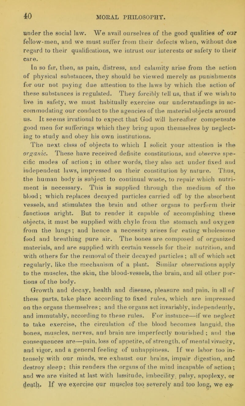 under the social law. We avail ourselves of the good qualities of our fellow-men, and we must sutler from their defecls when, without due regard to their qualifications, we intrust our interests or safety to their care. In so fur, then, as pain, distress, and calamity arise from the action of physical substances, they should be viewed merely as punishments for our not paying due attention to the laws by which the action of these substances is regulated. They forcibly tell us, that if we wish to live in safety, we must habitually exercise our understandings in ac- commodating our conduct to the agencies of the material objects around us. It seems irrational to expect that God will hereafter compensate good men for sufferings which they bring upon themselves by neglect- ing to study and obey his own institutions. The next class of objects to which I solicit your attention is the organic. These have received definite constitutions, and observe spe- cific modes of action ; in other words, they also act under fixed and independent laws, impressed on their constitution by nature. Thus, the human body is subject to continual waste, to repair W’hich nutri- ment is necessary. This is supplied through the medium of the blood; which replaces decayed particles carried off by the absorbent vessels, and stimulates the brain and other organs to perform their functions aright. But to render it capable of accomplishing these objects, it must be supplied with chyle from the stomach and oxygen from the lungs; and hence a necessity arises for eating wholesome food and breathing pure air. The bones are composed of organized materials, and are supplied with certain vessels for their nutrition, and with others for the removal of their decayed particles; all of which act regularly, like the mechanism of a plant. Similar observations apply to the muscles, the skin, the blood-vessels, the brain, and all other por- tions of the body. Growth and decay, health and disease, pleasure and pain, in all of these parts, take place according to fixed rules, which are impressed on the organs themselves ; and the organs act invariably, independently, and immutably, according to these rules. For instance—if we neglect to take exercise, the circulation of the blood becomes languid, the bones, muscles, nerves, and brain are imperfectly nourished ; and the consequences are—pain, loss of appetite, of strength, of mental vivacity, and vigor, and a general feeling of unhappiness. If we labor too in- tensely with our minds, we exhaust our brains, impair digestion, and destroy sleep; this renders the organs of the mind incapable of action; and we are visited at last with lassitude, imbecility palsy, apoplexy, or death. If we exercise our muscles too severely and too long, we e**