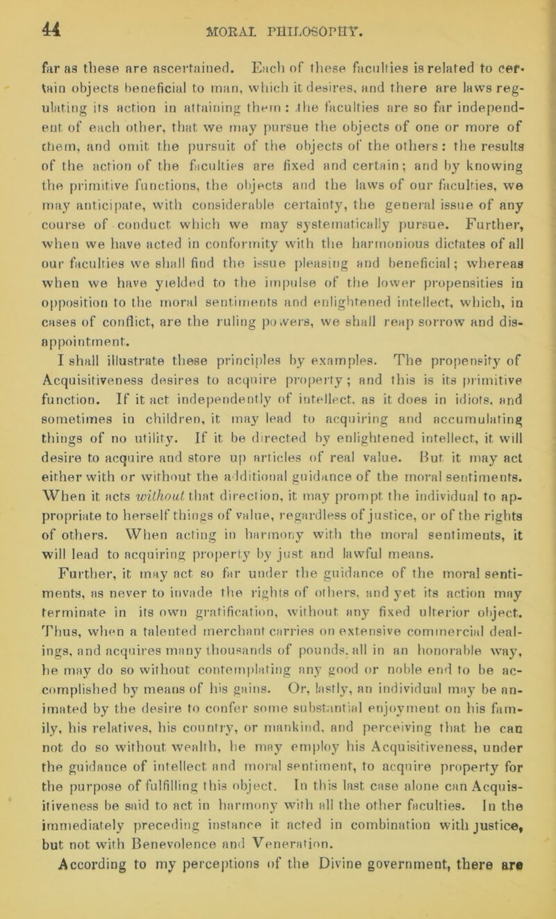 far as these are ascertained. Each of these faculties is related to cef- tain objects beneficial to man, which it desires, and there are laws reg- ulating its action in attaining them : the faculties are so far independ- ent. of each other, that we may pursue the objects of one or more of chem, and omit the pursuit of the objects of the others : the results of the action of the faculties are fixed and certain; and by knowing the primitive functions, the objects and the laws of our faculties, we may anticipate, with considerable certainty, the general issue of any course of conduct which we may systematically pursue. Further, when we have acted in conformity with the harmonious dictates of all our faculties we shall find the issue pleasing and beneficial; whereas when we have yielded to the impulse of the lower propensities in opposition to the moral sentiments and enlightened intellect, which, in cases of conflict, are the ruling powers, we shall reap sorrow and dis- appointment. I shall illustrate these principles by examples. The propensity of Acquisitiveness desires to acquire property; and this is its primitive function. If it act independently of intellect, as it does in idiots, and sometimes in children, it may lead to acquiring and accumulating things of no utility. If it be directed by enlightened intellect, it will desire to acquire and store up articles of real value. But it may act either with or without the additional guidance of the moral sentiments. When it acts without that direction, it may prompt the individual to ap- propriate to herself things of value, regardless of justice, or of the rights of others. When acting in harmony with the moral sentiments, it will lead to acquiring property by just and lawful means. Further, it may act so far under the guidance of the moral senti- ments, as never to invade the rights of others, and yet its action may terminate in its own gratification, without any fixed ulterior object. Thus, when a talented merchant carries on extensive commercial deal- ings, and acquires many thousands of pounds, all in an honorable way, he may do so without contemplating any good or noble end to be ac- complished by means of his gains. Or, lastly, an individual may be an- imated by the desire to confer some substantial enjoyment on his fam- ily, his relatives, his country, or mankind, and perceiving that he can not do so without wealth, he may employ his Acquisitiveness, under the guidance of intellect and moral sentiment, to acquire property for the purpose of fulfilling this object. In this last case alone can Acquis- itiveness be said to act in harmony with all the other faculties. In the immediately preceding instance it acted in combination with justice, but not with Benevolence and Veneration. According to my perceptions of the Divine government, there are