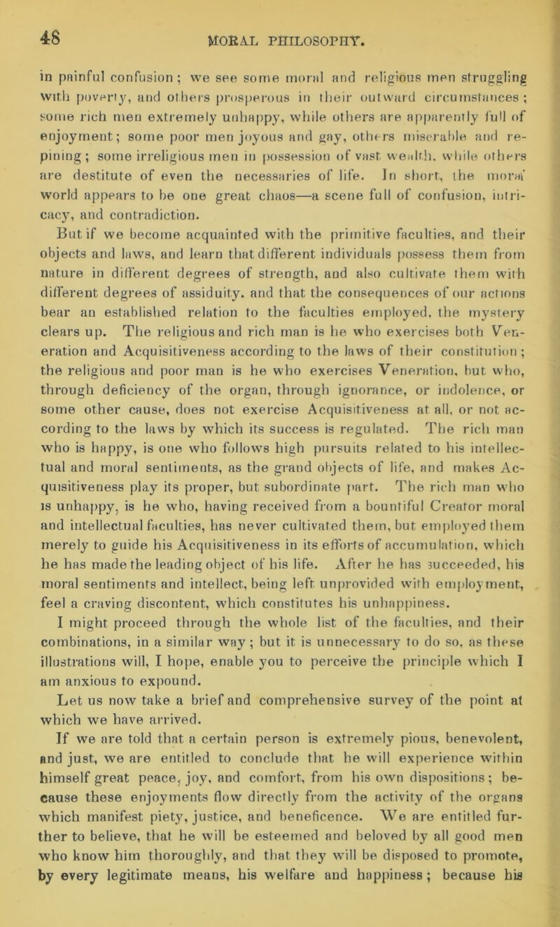 in pninful confusion; we see some moral and religious men struggling with poverty, and others prosperous in their outward circumstances; some rich men extremely unhappy, while others are apparently lull of enjoyment; some poor men joyous and gay, others miserable and re- pining; some irreligious men in possession of vast wealth, while others are destitute of even the necessaries of life. In short, the moral' world appears to be one great chaos—a scene full of confusion, intri- cacy, and contradiction. But if we become acquainted with the primitive faculties, and their objects and laws, and learn that different individuals possess them from nature in different degrees of strength, and also cultivate them with different degrees of assiduity, and that the consequences of our actions bear an established relation to the faculties employed, the mystery clears up. The religious and rich man is he who exercises both Ven- eration and Acquisitiveness according to the laws of their constitution; the religious and poor man is he who exercises Veneration, hut who, through deficiency of the organ, through ignorance, or indolence, or some other cause, does not exercise Acquisitiveness at all, or not ac- cording to the laws by which its success is regulated. The rich man who is happy, is one who follows high pursuits related to his intellec- tual and moral sentiments, as the grand objects of life, and makes Ac- quisitiveness play its proper, but subordinate part. The rich man who is unhappy, is he who, having received from a bountiful Creator moral and intellectual faculties, has never cultivated them, but employed them merely to guide his Acquisitiveness in its efforts of accumulation, which he has made the leading object of his life. After he has succeeded, his moral sentiments and intellect, being left unprovided with employment, feel a craving discontent, which constitutes his unhappiness. I might proceed through the whole list of the faculties, and their combinations, in a similar way ; but it is unnecessary to do so, as these illustrations will, I hope, enable you to perceive the principle which I am anxious to expound. Let us now take a brief and comprehensive survey of the point at which we have arrived. If we are told that a certain person is extremely pious, benevolent, and just, we are entitled to conclude that he will experience within himself great peace, joy, and comfort, from his own dispositions ; be- cause these enjoyments (low directly from the activity of the organs which manifest piety, justice, and beneficence. We are entitled fur- ther to believe, that he will be esteemed and beloved by all good men who know him thoroughly, and that they will be disposed to promote, by every legitimate means, his welfare and happiness ; because hie