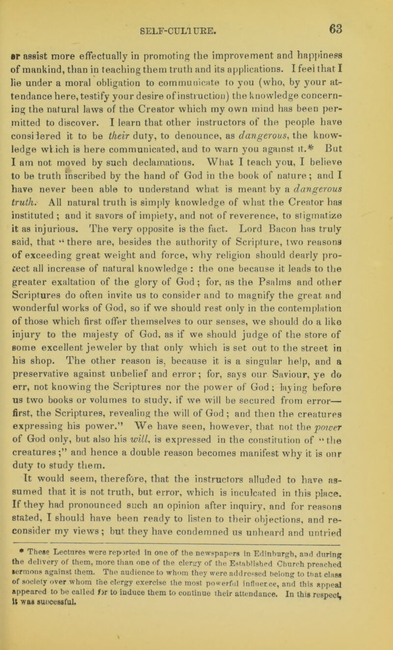 ar assist more effectually in promoting the improvement and happiness of mankind, than in teaching them truth and its applications. I feel that I lie under a moral obligation to communicate to you (who, by your at- tendance here, testify your desire of instruction) the knowledge concern- ing the natural laws of the Creator which my own mind has been per- mitted to discover. I learn that other instructors of the people have consilered it to be their duty, to denounce, as dangerous, the know- ledge wl ich is here communicated, and to warn you against it.* But I am not moved by such declamations. What I teach you, I believe to be truth inscribed by the hand of God in the book of nature; and I have never been able to understand what is meant by a dangerous truth. All natural truth is simply knowledge of what the Creator has instituted ; and it savors of impiety, and not of reverence, to stigmatize it as injurious. The very opposite is the fact. Lord Bacon has truly said, that “ there are, besides the authority of Scripture, two reasons of exceeding great weight and force, why religion should dearly pro- tect all increase of natural knowledge : the one because it leads to the greater exaltation of the glory of God ; for, as the Psalms and other Scriptures do often invite us to consider and to magnify the great and wonderful works of God, so if we should rest only in the contemplation of those which first offer themselves to our senses, we should do a liko injury to the majesty of God, as if we should judge of the store of Borne excellent jeweler by that only which is set out to the street in his shop. The other reason is, because it is a singular help, and a preservative against unbelief and error; for, says our Saviour, ye do err, not knowing the Scriptures nor the power of God ; laying before us two books or volumes to study, if wre will be secured from error— first, the Scriptures, revealing the will of God ; and then the creatures expressing his power.” We have seen, however, that not the prwer of God only, but also his will, is expressed in the constitution of “the creaturesand hence a double reason becomes manifest why it is our duty to study them. It would seem, therefore, that the instructors alluded to have as- sumed that it is not truth, but error, which is inculcated in this place. If they had pronounced such an opinion after inquiry, and for reasons stated, I should have been ready to listen to their objections, and re- consider my views; but they have condemned us unheard and untried • These Lecture-* were reported in one of the newspapers in Edinburgh, and during the delivery of them, more than one of the cleriry of the Established Church preached sermons against them. The audience to whom they were add reused belong to that class of society over whom the clergy exercise the most pou erf.il influence, and this appeal appeared to be called 1>r to induce them to continue their attendance. In this respect, It was successful.