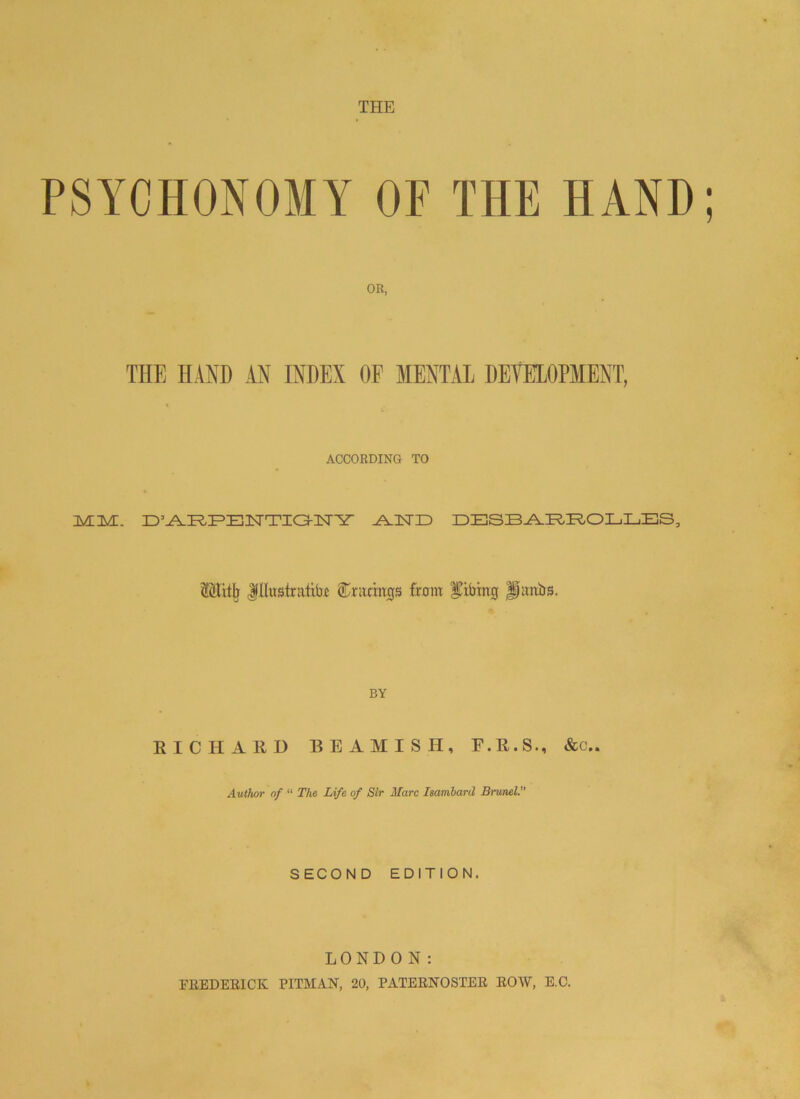 THE PSYCHONOMY OP THE HAND; OR, THE HAND AN INDEX OF MENTAL DEVELOPMENT, ACCORDING TO ZMIIM. D’AAEEENTIO-IISrir AAISTID DESBARROLLES, Mitjj Illustrate Gratings from gibing |pmbs. BY RICHARD BEAMISH, E.R.S., &c.. Author of “ The Life of Sir Marc Isambard Brunei. SECOND EDITION. LONDON: FREDERICK PITMAN, 20, PATERNOSTER ROW, E.C.