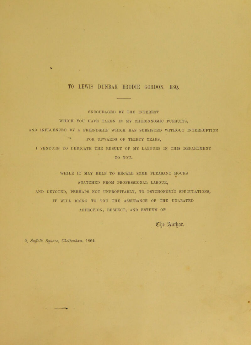 TO LEWIS DUNBAR BRODIE GORDON, ESQ. ENCOURAGED BY THE INTEREST WHICH YOU HAVE TAKEN IN MY CHIROGNOMIC PURSUITS, AND INFLUENCED BY A FRIENDSHIP WHICH HAS SUBSISTED WITHOUT INTERRUPTION ' FOR UPWARDS OF THIRTY YEARS, I VENTURE TO DEDICATE THE RESULT OF MY LABOURS IN THIS DEPARTMENT TO YOU. WHILE IT MAY HELP TO RECALL SOME PLEASANT HOURS W SNATCHED FROM PROFESSIONAL LABOUR, AND DEVOTED, PERHAPS NOT UNPROFITABLY, TO PSYCHONOMIC SPECULATIONS, IT WILL BRING TO YOU THE ASSURANCE OF THE UNABATED AFFECTION, RESPECT, AND ESTEEM OF gUifbor. Suffolk Square, Cheltenham, 18GF.