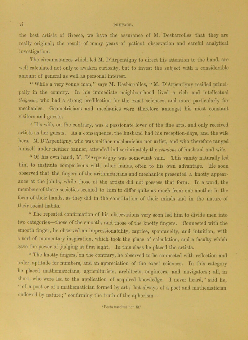 the best artists of Greece, we have the assurance of M. Desbarrolles that they are really original; the result of many years of patient observation and careful analytical investigation. The circumstances which led M. D’Arpentigny to direct his attention to the hand, are well calculated not only to awaken curiosity, hut to invest the subject with a considerable amount of general as well as personal interest. “ While a very young man,” says M. Desbarrolles, “ M. D’Arpentigny resided princi- pally in the country. In his immediate neighbourhood lived a rich and intellectual Seigneur, who had a strong predilection for the exact sciences, and more particularly for mechanics. Geometricians and mechanics were therefore amongst his most constant visitors and guests. “ His wife, on the contrary, was a passionate lover of the fine arts, and only received artists as her guests. As a consequence, the husband had his reception-days, and the wife hers. M. D’Arpentigny, who was neither mechanician nor artist, and who therefore ranged himself under neither banner, attended indiscriminately the reunions of husband and wife. “ Of his own hand, M. D’Arpentigny was somewhat vain. This vanity naturally led him to institute comparisons with other hands, often to his own advantage. He soon observed that the fingers of the arithmeticians and mechanics presented a knotty appear- ance at the joints, while those of the artists did not possess that form. In a word, the members of these societies seemed to him to differ quite as much from one another in the form of then’ hands, as they did in the constitution of their minds and in the nature of their social habits. “ The repeated confirmation of his observations very soon led him to divide men into two categories—those of the smooth, and those of the knotty fingers. Connected with the smooth finger, he observed an impressionability, caprice, spontaneity, and intuition, with a sort of momentary inspiration, which took the place of calculation, and a faculty which gave the power of judging at first sight. In this class he placed the artists. “ The knotty fingers, on the contrary, he observed to be connected with reflection and order, aptitude for numbers, and an appreciation of the exact sciences. In this category he placed mathematicians, agriculturists, architects, engineers, and navigators; all, in short, who were led to the application of acquired knowledge. I never heard,” said he, “ of a poet or of a mathematician formed by art; but always of a poet and mathematician endowed by natureconfirming the truth of the aphorism— 1 Poeta nascitur non fit.’
