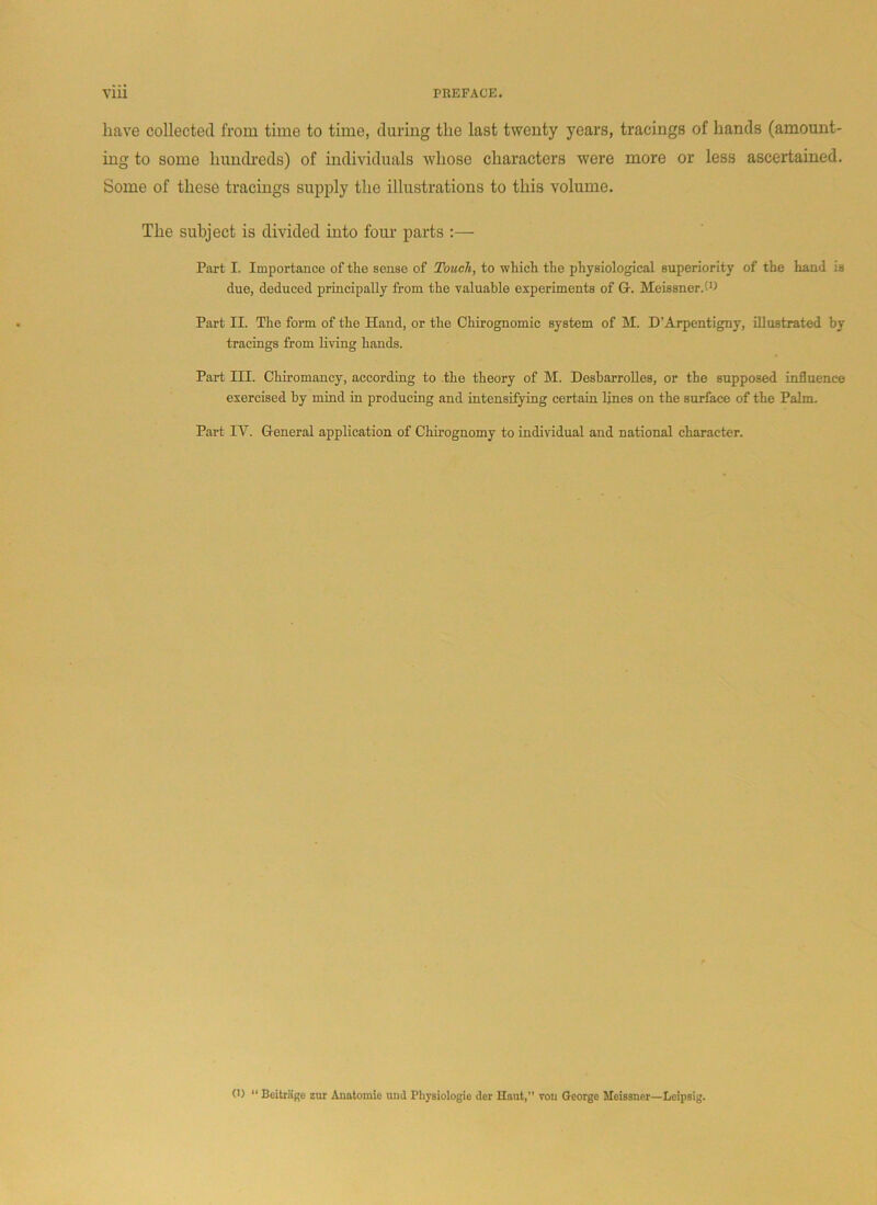 have collected from time to time, during the last twenty years, tracings of hands (amount- ing to some hundreds) of individuals whose characters were more or less ascertained. Some of these tracings supply the illustrations to this volume. The subject is divided into four parts :— Part I. Importance of tlie sense of Touch, to which the physiological superiority of the hand is due, deduced principally from the valuable experiments of Or. Meissner.'O Part II. The form of the Hand, or the Chirognomic system of M. D’Arpentigny, illustrated by tracings from living hands. Part III. Chiromancy, according to the theory of M. Desbarrolles, or the supposed influence exercised by mind in producing and intensifying certain lines on the surface of the Palm. Part IV. General application of Chirognomy to individual and national character.