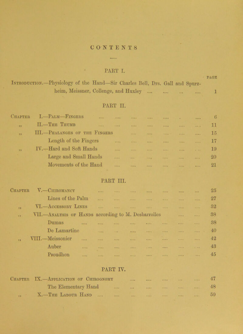 CONTENTS PART I. PAGE Introduction.—Physiology of the Hand— Sir Charles Bell, Drs. Gall and Spurz- heim, Meissner, Collenge, and Huxley .... 1 PART II. Chapter I.—Palm—Fingers .... 6 ,, II.—The Thumb 11 ,, III.—Phalanges of the Fingers 15 Length of the Fingers 17 ,, IV.—Hard and Soft Hands 19 Large and Small Hands .... 20 Movements of the Hand 21 PART III. Chapter V.—Chiromancy 25 Lines of the Palm .... 27 ,, VI.—Accessory Lines 32 ,, VII.—Analysis of Hands according to M. Desbarrolles 38 Dumas 38 De Lamartine .... ... 40 ,, VIII.—Meissonier 42 Auber 43 Proudhon ... 45 PART IV. Chapter IX.—Application of Ciiirognomy .... 47 The Elementary Hand 48 ,, X.—The Labour Hand .... .... 50