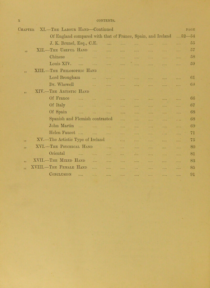 Chaptek XI.—The Labour Hand—Continued Of England compared with that of France, Spain, and Ireland J. K. Brunei, Esq., C.E „ XII.—The Useful Hand Chinese Louis XLV „ XIII.—The Philosophic Hand Lord Brougham ... Dr. Whewell ... ,, XTV.—The Artistic Hand Of France Of Italy Of Spain Spanish and Flemish contrasted John Martin .... Helen Faucet ,, XV.—The Artistic Type of Ireland ,, XVI.—The Psychical Hand Oriental ... ,, XVII.—The Mixed Hand ,, XVIII.—The Female Hand .. Conclusion PAGE 52—54 55 57 58 59 61 64 GO 67 68 68 69 71 75 80 81 83 85 91