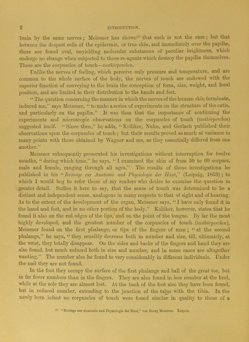 brain by the same nerves ; Meissner has shown0’ that such is not the case; but that between the deepest cells of the epidermis, or true skin, and immediately over the papillae, there are found oval, unyielding molecular substances of peculiar brightness, which undergo no change when subjected to those re-agents which destroy the papillae themselves. These are the corpuscles of touch—tastkorperchen. Unlike the nerves of feeling, which perceive only pressure and temperature, and are common to the whole surface of the body, the nerves of touch are endowed with the superior function of conveying to the brain the conception of form, size, weight, and local position, and are limited in their distribution to the hands and feet. “ The question concerning the manner in which the nerves of the human skin terminate, induced me,” says Meissner, “ to make a series of experiments on the structure of the cutis, and particularly on the papillae.” It was then that the importance of continuing the experiments and microscopic observations on the corpuscles of touch (tastlcorperchen) suggested itself. “Since then,” he adds, “Kolliker, Nulm, and Gerlach published their observations upon the corpuscles of touch; but their results proved as much at variance in many points with those obtained by Wagner and me, as they essentially differed from one another.” Meissner subsequently prosecuted his investigations without interruption for twelve months, “ during which time,” he says, “ I examined the skin of from 50 to 60 corpses, male and female, ranging through all ages.” The results of those investigations he published in his “ Beitriige zur Anatomic unci Physiologic der Haut,” (Leipzig, 1858); to which I would beg to refer those of my readers who desire to examine the question in greater detail. Suffice it here to say, that the sense of touch was determined to be a distinct and independent sense, analogous in many respects to that of sight and of hearing. As to the extent of the development of the organ, Meissner says, “ I have only found it in the hand and foot, and in no other portion of the body.” Kolliker, however, states that he found it also on the red edges of the lips, and on the point of the tongue. By far the most highly developed, and the greatest number of the corpuscles of touch (tastkorperchen), Meissner found on the first phalange, or tips of the fingers of man; “at the second phalange,” he says, “ they sensibly decrease both in number and size, till, ultimately, at the wrist, they totally disappear. On the sides and backs of the fingers and hand they are also found, but much reduced both in size and number, and in some cases are altogether wanting.” The number also he found to vary considerably in different individuals. Under the nail they are not found. In the foot they occupy the surface of the first phalange and ball of the great toe, but in far fewer numbers than in the fingers. They are also found in less number at the heel, while at the sole they are almost lost. At the back of the foot also they have been found, but in reduced number, extending to the junction of the talus with the tibia. In the newly born infant no corpuscles of touch were found similar in quality to those of a