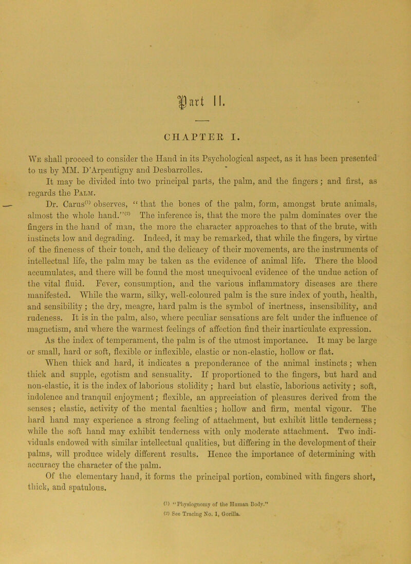 fiut 11. CHAPTER I. We shall proceed to consider tlie Hand in its Psychological aspect, as it has been presented to ns by MM. D’Arpentigny and Desbarrolles. It may he divided into two principal parts, the pahn, and the fingers ; and first, as regards the Palm. Dr. Carns(1) observes, “that the bones of the palm, form, amongst brute animals, almost the whole hand.”(3) The inference is, that the more the palm dominates over the fingers in the hand of man, the more the character approaches to that of the brute, with instincts low and degrading. Indeed, it may he remarked, that while the fingers, by virtue of the fineness of then’ touch, and the delicacy of their movements, are the instruments of intellectual life, the pahn may he taken as the evidence of animal life. There the blood accumulates, and there will be found the most unequivocal evidence of the undue action of the vital fluid. Fever, consumption, and the various inflammatory diseases are there manifested. While the warm, silky, well-coloured pahn is the sure index of youth, health, and sensibility; the thy, meagre, hard palm is the symbol of inertness, insensibility, and rudeness. It is hi the palm, also, where peculiar sensations are felt under the influence of magnetism, and where the warmest feelings of affection find their inarticulate expression. As the index of temperament, the pahn is of the utmost importance. It may he large or small, hard or soft, flexible or inflexible, elastic or non-elastic, hollow or flat. When thick and hard, it indicates a preponderance of the animal instincts; when thick and supple, egotism and sensuality. If proportioned to the fingers, but hard and non-elastic, it is the index of laborious stolidity ; hard but elastic, laborious activity ; soft, indolence and tranquil enjoyment; flexible, an appreciation of pleasures derived from the senses; elastic, activity of the mental faculties ; hollow and firm, mental vigoiu\ The hard hand may experience a strong feeling of attachment, hut exhibit little tenderness; while the soft hand may exhibit tenderness with only moderate attachment. Two indi- viduals endowed with similar intellectual qualities, hut differing in the development of their palms, will produce widely different results. Hence the importance of determining with accuracy the character of the palm. Of the elementary hand, it forms the principal portion, combined with fingers short, thick, and spatulous. (') “ Physiognomy of the Human Body.” (-) See Tracing No. X, Gorilla.