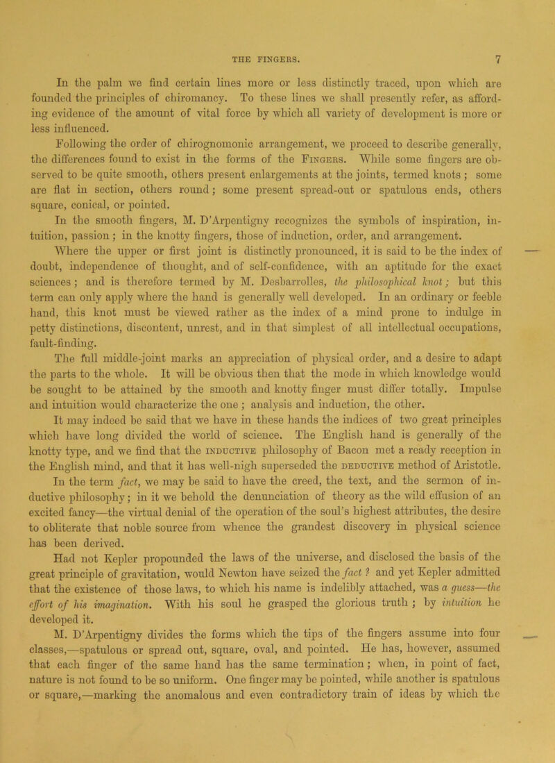 In the palm we find certain lines more or less distinctly traced, upon which are founded the principles of chiromancy. To these lines we shall presently refer, as afford- ing evidence of the amount of vital force by which all variety of development is more or less influenced. Following the order of chirognomonic arrangement, we proceed to describe generally, the differences found to exist in the forms of the Fingers. While some fingers are ob- served to be quite smooth, others present enlargements at the joints, termed knots ; some are flat in section, others round; some present spread-out or spatulous ends, others square, conical, or pointed. In the smooth fingers, M. D’Arpentigny recognizes the symbols of inspiration, in- tuition, passion ; in the knotty fingers, those of induction, order, and arrangement. Where the upper or first joint is distinctly pronounced, it is said to be the index of doubt, independence of thought, and of self-confidence, with an aptitude for the exact sciences ; and is therefore termed by M. Desbarrolles, the philosophical knot; but this term can only apply where the hand is generally well developed. In an ordinary or feeble hand, this knot must be viewed rather as the index of a mind prone to indulge in petty distinctions, discontent, unrest, and in that simplest of all intcdlectual occupations, fault-finding. The full middle-joint marks an appreciation of physical order, and a desire to adapt the parts to the whole. It will he obvious then that the mode in which knowledge would be sought to be attained by the smooth and knotty finger must differ totally. Impulse and intuition would characterize the one ; analysis and induction, the other. It may indeed he said that we have in these hands the indices of two great principles which have long divided the world of science. The English hand is generally of the knotty type, and we find that the inductive philosophy of Bacon met a ready reception in the English mind, and that it has well-nigh superseded the deductive method of Aristotle. In the term fact, we may be said to have the creed, the text, and the sermon of in- ductive philosophy; in it we behold the denunciation of theory as the wild effusion of an excited fancy—the virtual denial of the operation of the soul’s highest attributes, the desire to obliterate that noble source from whence the grandest discovery in physical science has been derived. Had not Kepler propounded the laws of the universe, and disclosed the basis of the great principle of gravitation, would Newton have seized the fact ? and yet Kepler admitted that the existence of those laws, to which his name is indelibly attached, was a guess—the effort of his imagination. With his soul he grasped the glorious truth ; by intuition he developed it. M. D’Arpentigny divides the forms which the tips of the fingers assume into four classes,—spatulous or spread out, square, oval, and pointed. He has, however, assumed that each finger of the same hand has the same termination; when, in point of fact, nature is not found to be so uniform. One finger may be pointed, while another is spatulous or square,—marking the anomalous and even contradictory train of ideas by which tLe
