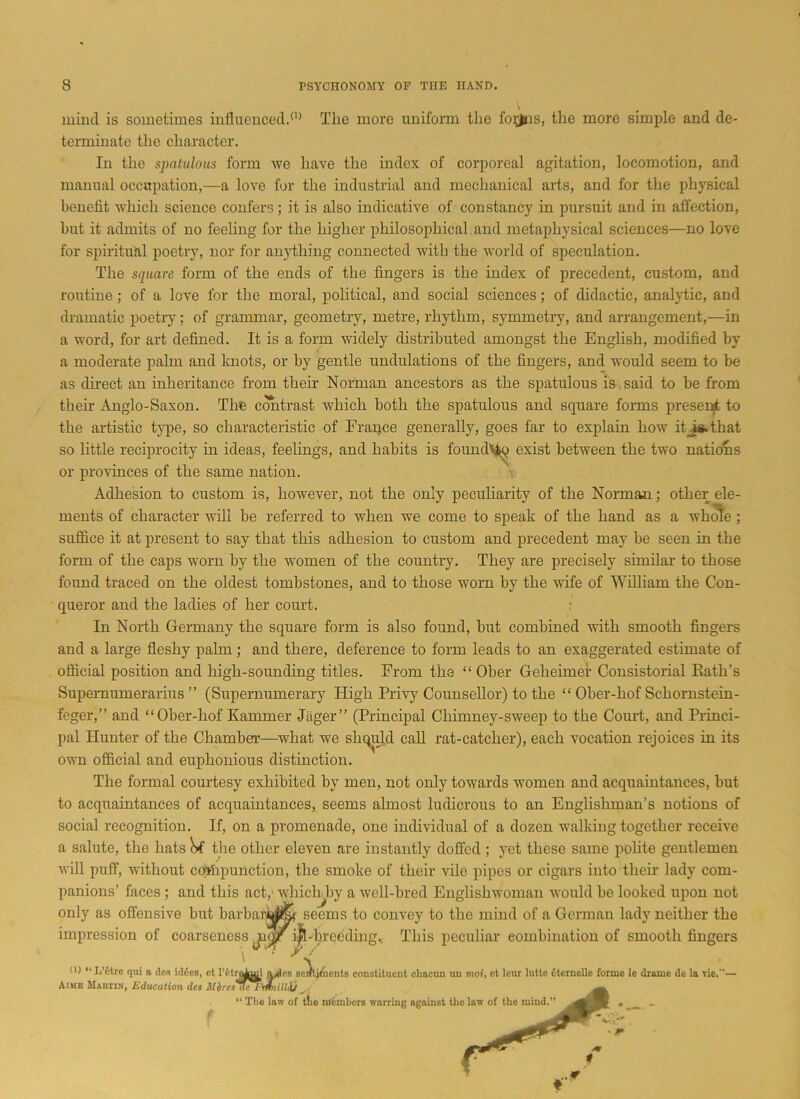 mind is sometimes influenced/0 The more uniform the foyns, the more simple and de- terminate the character. In the spatulous form we have the index of corporeal agitation, locomotion, and manual occupation,—a love for the industrial and mechanical arts, and for the physical benefit which science confers; it is also indicative of constancy in pursuit and in affection, hut it admits of no feeling for the higher philosophical and metaphysical sciences—no love for spiritual poetry, nor for anything connected with the world of speculation. The square form of the ends of the fingers is the index of precedent, custom, and routine ; of a love for the moral, political, and social sciences; of didactic, analytic, and dramatic poetry; of grammar, geometry, metre, rhythm, symmetry, and arrangement,—in a word, for art defined. It is a form widely distributed amongst the English, modified by a moderate palm and knots, or by gentle undulations of the fingers, and would seem to be as direct an inheritance from then’ Norman ancestors as the spatulous is . said to be from then Anglo-Saxon. The contrast which both the spatulous and square forms present to the artistic type, so characteristic of Franee generally, goes far to explain how iFisGhat so little reciprocity in ideas, feelings, and habits is found^ exist between the two nations or provinces of the same nation. Adhesion to custom is, however, not the only peculiarity of the Norman; other ele- ments of character will be referred to when we come to speak of the hand as a whole ; suffice it at present to say that this adhesion to custom and precedent may be seen in the form of the caps worn by the women of the country. They are precisely similar to those found traced on the oldest tombstones, and to those worn by the wife of William the Con- queror and the ladies of her court. In North Germany the square form is also found, but combined with smooth fingers and a large fleshy palm; and there, deference to form leads to an exaggerated estimate of official position and high-sounding titles. From the “ Ober Geheimer Consistorial Rath’s Supemumerarius ” (Supernumerary High Privy Counsellor) to the “ Ober-hof Schornstein- feger,” and “Ober-hof Eammer Jager” (Principal Chimney-sweep to the Court, and Princi- pal Hunter of the Chamber—what we sliquld call rat-catcher), each vocation rejoices in its own official and euphonious distinction. The formal courtesy exhibited by men, not only towards women and acquaintances, but to acquaintances of acquaintances, seems almost ludicrous to an Englishman’s notions of social recognition. If, on a promenade, one individual of a dozen walking together receive a salute, the hats Nf the other eleven are instantly doffed ; yet these same polite gentlemen will puff, without compunction, the smoke of their vile pipes or cigars into their lady com- panions’ faces; and this act, whichhy a well-bred Englishwoman would be looked upon not only as offensive but barbar^i&r seems to convey to the mind of a German lady neither the impression of coarseness ^-breeding... This peculiar combination of smooth fingers <0 <l L'ctre qui a des hides, et retn^aui a/les sell Aime Maeiin, Education dcs 31 tires dcdmiilLil y “ The law of t!io members warring against the law of the mind.” 'tjnients constituent chacun uu moi, et lour lutto Oternelle forme le drame do la Tie.—