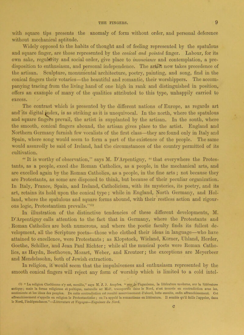 with square tips presents the anomaly of form without order, and personal deference without mechanical aptitude. Widely opposed to the habits of thought and of feeling represented by the spatulous and square finger, are those represented by the conical and pointed finger. Labour, for its own sake, regularity and social order, give place to insouciance and contemplation, a pre- disposition to enthusiasm, and personal independence. The artist now takes precedence of the artisan. Sculpture, monumental architecture, poetry, painting, and song, find in the conical fingers their votaries—the beautiful and romantic, their worshippers. The accom- panying tracing from the living hand of one high in rank and distinguished in position, offers an example of many of the qualities attributed to this type, unhappily carried to excess. / The contrast which is presented by the different nations of Europe, as regards art and' its digital index, is as striking as it is unequivocal. In the north, where the spatulous and square fingers prevail, the artist is supplanted by the artisan. In the south, where the smooth, conical fingers abound, the artisan gives place to the artist. England and Northern Germany furnish few vocalists of the first class—they are found only in Italy and Spain, where song would seem to form a part of the existence of the people. The same would assuredly be said of Ireland, had the circumstances of the country permitted of its cultivation. “ It is worthy of observation,” says M. D’Arpentigny, “ that everywhere the Protes- tants, as a people, excel the Roman Catholics, as a people, in the mechanical arts, and are excelled again by the Roman Catholics, as a people, in the fine arts ; not because they are Protestants, as some are disposed to think, but because of their peculiar organization. In Italy, France, Spain, and Ireland, Catholicism, with its mysteries, its poetry, and its art, retains its hold upon the conical type ; while in England, North Germany, and Hol- land, where the spatulous and square forms abound, with their restless action and rigour- ous logic, Protestantism prevails.”0) In illustration of the distinctive tendencies of these different developments, M. D’Arpentigny calls attention to the fact that in Germany, where the Protestants and Roman Catholics are both numerous, and where the poetic faculty finds its fullest de- velopment, all the Scripture poets—those who clothed their ideas in language—who have attained to excellence, were Protestants; as Klopstock, Wieland, Korner, Uhland, Herder, Goethe, Schiller, and Jean Paul Richter; while all the musical poets were Roman Catho- lics, as Haydn, Beethoven, Mozart, Weber, and Kreutzer; the exceptions are Meyerbeer and Mendelssohn, both of Jewish extraction. In religion, it would seem that the impulsiveness and enthusiasm represented by the smooth conical fingers will reject any form of worship which is limited to a cold intel- 0) 11 La religion ChrCtienne s’y est, moulue,” says M. J. 3. AmpSre, “ sn^Jc Paganisme, la literature mnderne, stir la literature antique; mais la forme religicuso et poCtique, naturelle an Mid', transport^ dans le Nord, s'ost trouvfio eu contradiction aveo los, sentiments et les idees des peuples. Do cotto contradiction est resulte asscrvissement d’abord, lutto ensuite, enfin affrancliissemont. Cet affranchissemcnt s’appello cn religion lo Protcstantisme ; on l’a appcle la romantismo cn litteraturo. II semble qu’il faille l’appelcr, dans lo Nord, l’indepeudance.”—Littcrature et Voyages—Esquisses du Nord. a