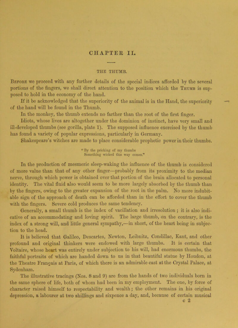 THE THUMB. Before we proceed with any further details of the special indices afforded by the several portions of the fingers, we shall direct attention to the position which the Thumb is sup- posed to hold in the economy of the hand. If it be acknowledged that the superiority of the animal is in the Hand, the superiority of the hand will be found in the Thumb. In the monkey, the thumb extends no farther than the root of the first finger. Idiots, whose lives are altogether under the dominion of instinct, have very small and ill-developed thumbs (see gorilla, plate 1). The supposed influence exercised by the thumb has found a variety of popular expressions, particularly in Germany. Shakespeare’s witches are made to place considerable prophetic power in their thumbs. “ By the pricking of my thumbs Something wicked this way comes.” In the production of mesmeric sleep-waking the influence of the thumb is considered of more value than that of any other finger—probably from its proximity to the median nerve, through which power is obtained over that portion of the brain allocated to personal identity. The vital fluid also would seem to he more largely absorbed by the thumb than by the fingers, owing to the greater expansion of the root in the palm. No more indubit- able sign of the approach of death can be afforded than in the effort to cover the thumb with the fingers. Severe cold produces the same tendency. Generally, a small thumb is the index of vacillation and irresolution ; it is also indi- cative of an accommodating and loving spirit. The large thumb, on the contrary, is the index of a strong will, and little general sympathy,—in short, of the heart being in subjec- tion to the head. It is beheved that Galileo, Descartes, Newton, Leibnitz, Condillac, Kant, and other profound and original thinkers were endowed with large thumbs. It is certain that Voltaire, whose heart was entirely under subjection to his will, had enormous thumbs, the faithful portraits of which are handed down to us in that beautiful statue by Houdon, at the Theatre Frangais at Paris, of which there is an admirable cast at the Crystal Palace, at Sydenham. The illustrative tracings (Nos. 8 and 9) are from the hands of two individuals born in the same sphere of life, both of whom had been in my employment. The one, by force of character raised himself to respectability and wealth; the other remains in his original depression, a labourer at two shillings and sixpence a day, and, because of certain musical c 2