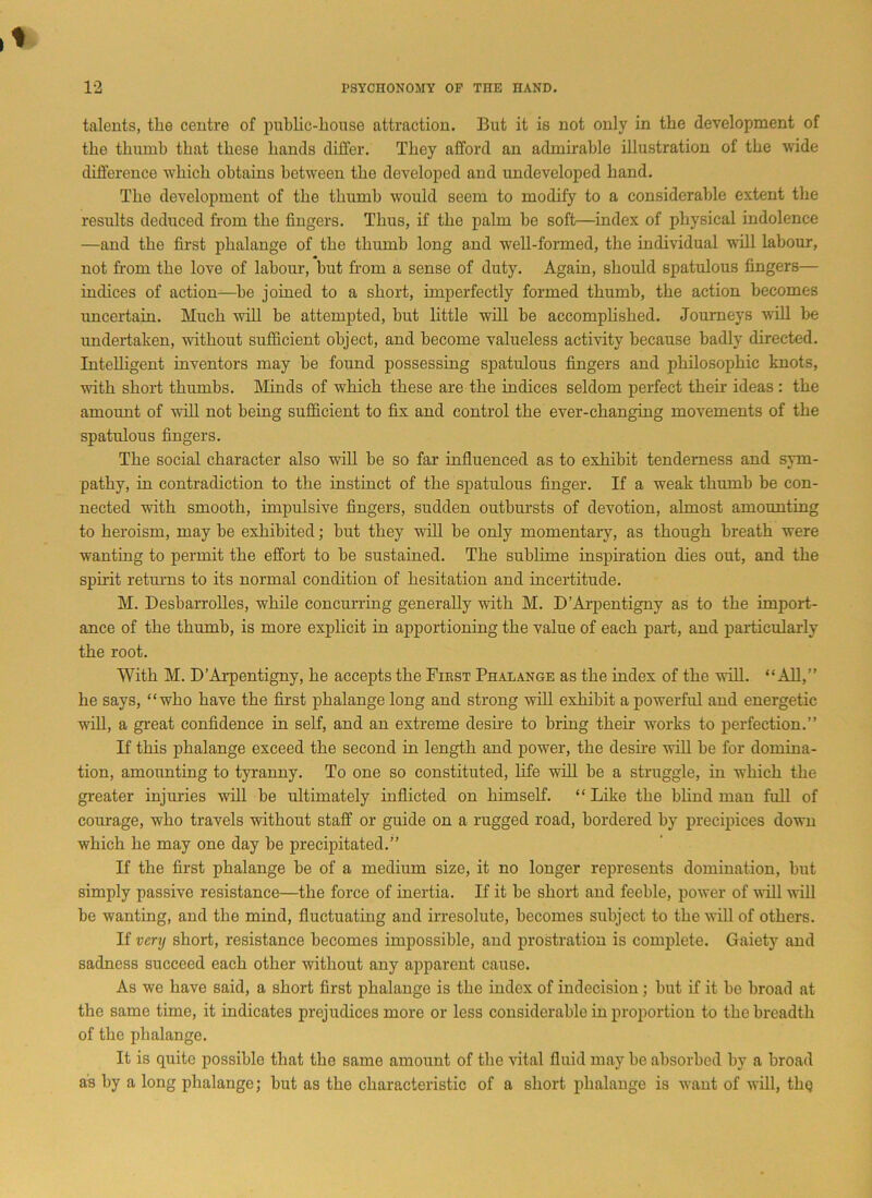 talents, tlie centre of public-house attraction. But it is not only in the development of the thumb that these hands differ. They afford an admirable illustration of the wide difference which obtains between the developed and undeveloped hand. The development of the thumb would seem to modify to a considerable extent the results deduced from the fingers. Thus, if the palm be soft—index of physical indolence —and the first phalange of the thumb long and well-formed, the individual will labour, not from the love of labour, but from a sense of duty. Again, should spatulous fingers— indices of action—be joined to a short, imperfectly formed thumb, the action becomes uncertain. Much will be attempted, but little will be accomplished. Journeys will be undertaken, without sufficient object, and become valueless activity because badly directed. Intelligent inventors may be found possessing spatulous fingers and philosophic knots, with short thumbs. Minds of which these are the indices seldom perfect their ideas : the amount of will not being sufficient to fix and control the ever-changing movements of the spatulous fingers. The social character also will be so far influenced as to exhibit tenderness and sym- pathy, in contradiction to the instinct of the spatulous finger. If a weak thumb be con- nected with smooth, impulsive fingers, sudden outbursts of devotion, almost amounting to heroism, may be exhibited; but they wall be only momentary, as though breath were wanting to permit the effort to be sustained. The sublime inspiration dies out, and the spirit returns to its normal condition of hesitation and incertitude. M. Desbarrolles, while concurring generally with M. D’Arpentigny as to the import- ance of the thumb, is more explicit in apportioning the value of each part, and particularly the root. With M. D’Arpentigny, he accepts the First Phalange as the index of the will. “All,” he says, “who have the first phalange long and strong will exhibit a powerful and energetic will, a great confidence in self, and an extreme desire to bring their works to perfection.” If this phalange exceed the second in length and power, the desire will be for domina- tion, amounting to tyranny. To one so constituted, life w7ill be a struggle, in which the greater injuries will be ultimately inflicted on himself. “ Like the blind man full of courage, wflio travels without staff or guide on a rugged road, bordered by precipices down which he may one day be precipitated.” If the first phalange be of a medium size, it no longer represents domination, but simply passive resistance—the force of inertia. If it be short and feeble, power of will will be wanting, and the mind, fluctuating and irresolute, becomes subject to the will of others. If very short, resistance becomes impossible, and prostration is complete. Gaiety' and sadness succeed each other without any apparent cause. As we have said, a short first phalange is the index of indecision; but if it be broad at the same time, it indicates prejudices more or less considerable in proportion to the breadth of the phalange. It is quite possible that the same amount of the vital fluid may be absorbed by a broad as by a long phalange; but as the characteristic of a short phalange is want of will, tliQ