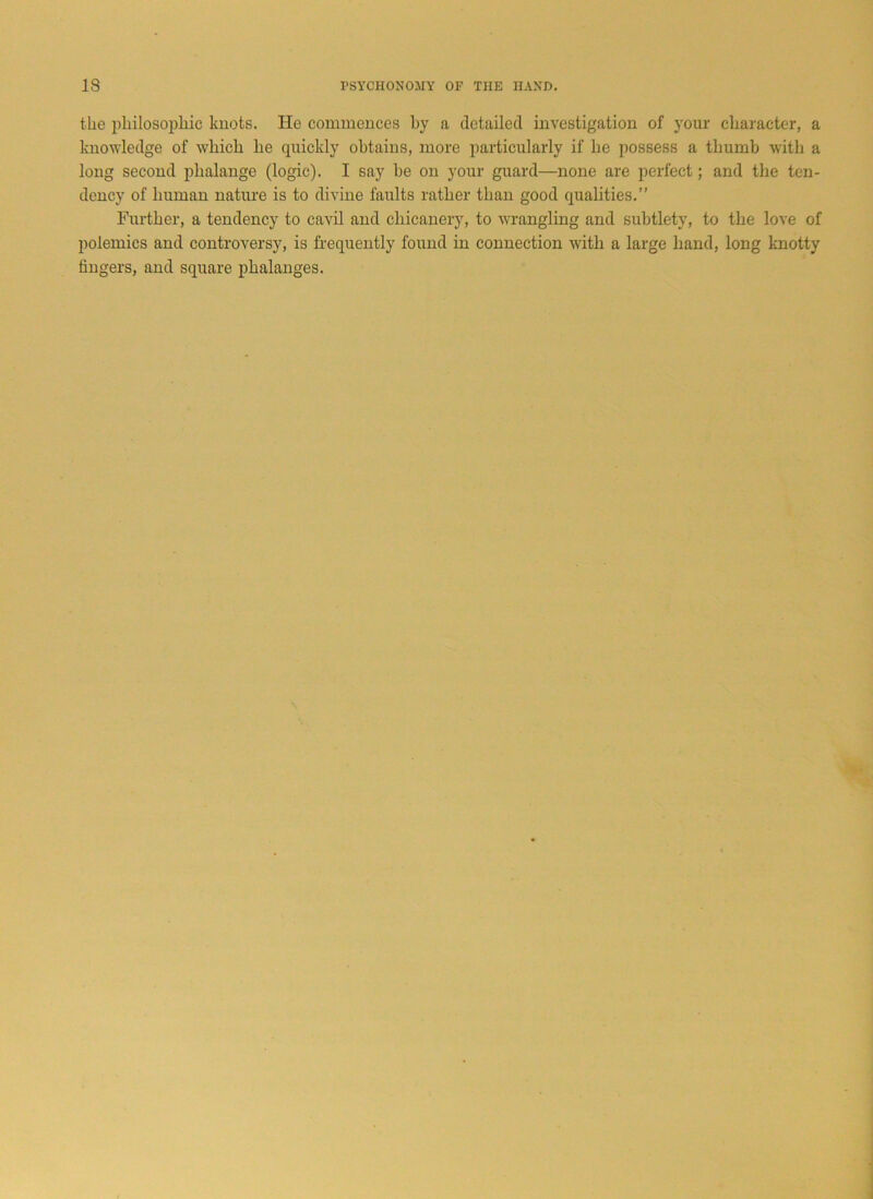 the philosophic knots. He commences by a detailed investigation of your character, a knowledge of which he quickly obtains, more particularly if he possess a thumb with a long second phalange (logic). I say be on your guard—none are perfect; and the ten- dency of human nature is to divine faults rather than good qualities.” Further, a tendency to cavil and chicanery, to wrangling and subtlety, to the love of polemics and controversy, is frequently found in connection with a large hand, long knotty lingers, and square phalanges.