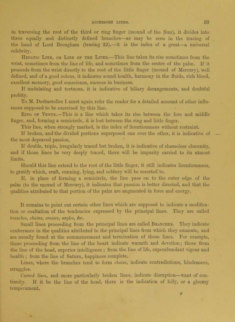 in traversing the root of the third or ring finger (mound of the Sun), it divides into three equally and distinctly defined branches—as may be seen in the tracing of the hand of Lord Brougham (tracing 22),—it is the index of a great—a universal celebrity. Hepatic Line, or Line of the Liver.—This line takes its rise sometimes from the wrist, sometimes from the line of life, and sometimes from the centre of the palm. If it proceeds from the wrist directly to the root of the little finger (mound of Mercury), well defined, and of a good colour, it indicates sound health, harmony in the fluids, rich blood, excellent memory, good conscience, success in business. If undulating and tortuous, it is indicative of biliary derangements, and doubtful probity. To M. Desbarrolles I must again refer the reader for a detailed account of other influ- ences supposed to be exercised by this line. Ring of Venus.—This is a line which takes its rise between the fore and middle finger, and, forming a semicircle, it is lost between the ring and little finger. This line, when strongly marked, is the index of licentiousness without restraint. If broken, and the divided portions superposed one over the other, it is indicative of the most depraved passion. If double, triple, irregularly traced but broken, it is indicative of shameless obscenity, and if those lines be very deeply traced, there will be impurity carried to its utmost limits. Should this line extend to the root of the little finger, it still indicates licentiousness, to gratify which, craft, cunning, lying-, and robbery will be resorted to. If, in place of forming a semicircle, the line pass on to the outer edge of the palm (to the mound of Mercury), it indicates that passion is better directed, and that the qualities attributed to that portion of the palm are augmented in force and energy. It remains to point out certain other lines which are supposed to indicate a modifica- tion or exaltation of the tendencies expressed by the principal lines. They are called branches, chains, crosses, angles, &c. Small lines proceeding from the principal lines are called Branches. They indicate exuberance in the qualities attributed to the principal lines from which they emanate, and are usually found at the commencement and termination of those lines. For example, those proceeding from the line of the heart indicate warmth and devotion; those from the line of the head, superior intelligence ; from the line of life, superabundant vigour and health ; from the line of Saturn, happiness complete. Lines, where the branches tend to form chains, indicate contradictions, hindrances, struggles. Curved lines, and more particularly broken lines, indicate disruption—want of con- tinuity. If it be the line of the head, there is the indication of folly, or a gloomy temperament. F