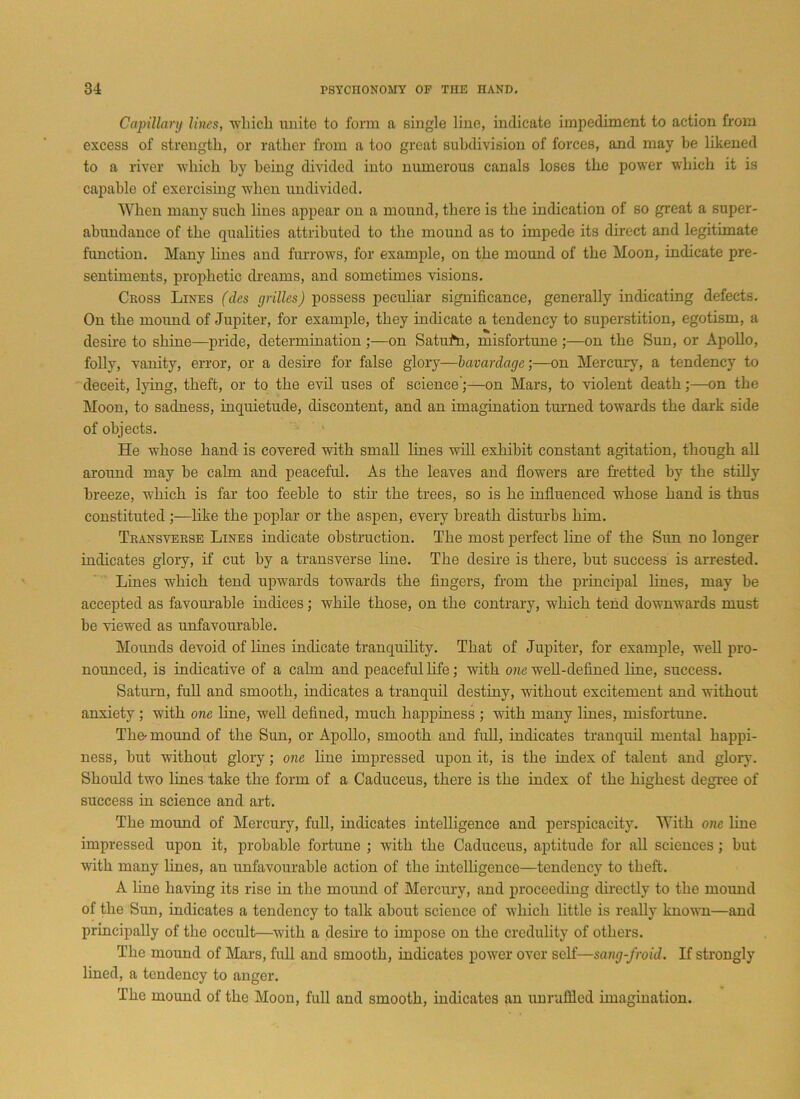 Capillary lines, which unite to form a single line, indicate impediment to action from excess of strength, or rather from a too great subdivision of forces, and may be likened to a river which by being divided into numerous canals loses the power which it is capable of exercising when undivided. When many such lines appear on a mound, there is the indication of so great a super- abundance of the qualities attributed to the mound as to impede its direct and legitimate function. Many lines and furrows, for example, on the mound of the Moon, indicate pre- sentiments, prophetic dreams, and sometimes visions. Cross Lines (cles grilles) possess peculiar significance, generally indicating defects. On the mound of Jupiter, for example, they indicate a tendency to superstition, egotism, a desire to shine—pride, determination ;—on Satufn, misfortune ;—on the Sun, or Apollo, folly, vanity, error, or a desire for false glory—bavardage;—on Mercury, a tendency to deceit, lying, theft, or to the evil uses of science';—on Mars, to violent death;—on the Moon, to sadness, inquietude, discontent, and an imagination turned towards the dark side of objects. He whose hand is covered with small lines will exhibit constant agitation, though all around may be calm and peaceful. As the leaves and flowers are Letted by the stilly breeze, which is far too feeble to stir the trees, so is he influenced whose hand is thus constituted ;—like the poplar or the aspen, every breath disturbs him. Transverse Lines indicate obstruction. The most perfect line of the Sun no longer indicates glory, if cut by a transverse line. The desire is there, but success is arrested. Lines which tend upwards towards the fingers, from the principal lines, may he accepted as favourable indices; while those, on the contrary, which tend downwards must be viewed as unfavourable. Mounds devoid of lines indicate tranquility. That of Jupiter, for example, well pro- nounced, is indicative of a calm and peaceful life; with one well-defined line, success. Saturn, full and smooth, indicates a tranquil destiny, without excitement and without anxiety; with one line, well defined, much happiness ; with many lines, misfortune. The- mound of the Sun, or Apollo, smooth and full, indicates tranquil mental happi- ness, but without glory; one line impressed upon it, is the index of talent and glory. Should two lines take the form of a Caduceus, there is the index of the highest degree of success in science and art. The mound of Mercury, full, indicates intelligence and perspicacity. With one line impressed upon it, probable fortune ; with the Caduceus, aptitude for all sciences ; hut with many lines, an unfavourable action of the intelligence—tendency to theft. A line having its rise in the mound of Mercury, and proceeding directly to the mound of the Sun, indicates a tendency to talk about science of which little is really known—and principally of the occult—with a desire to impose on the credulity of others. The mound of Mars, full and smooth, indicates power over self—sang-froid. If strongly lined, a tendency to anger. The mound of the Moon, full and smooth, indicates an unruffled imagination.