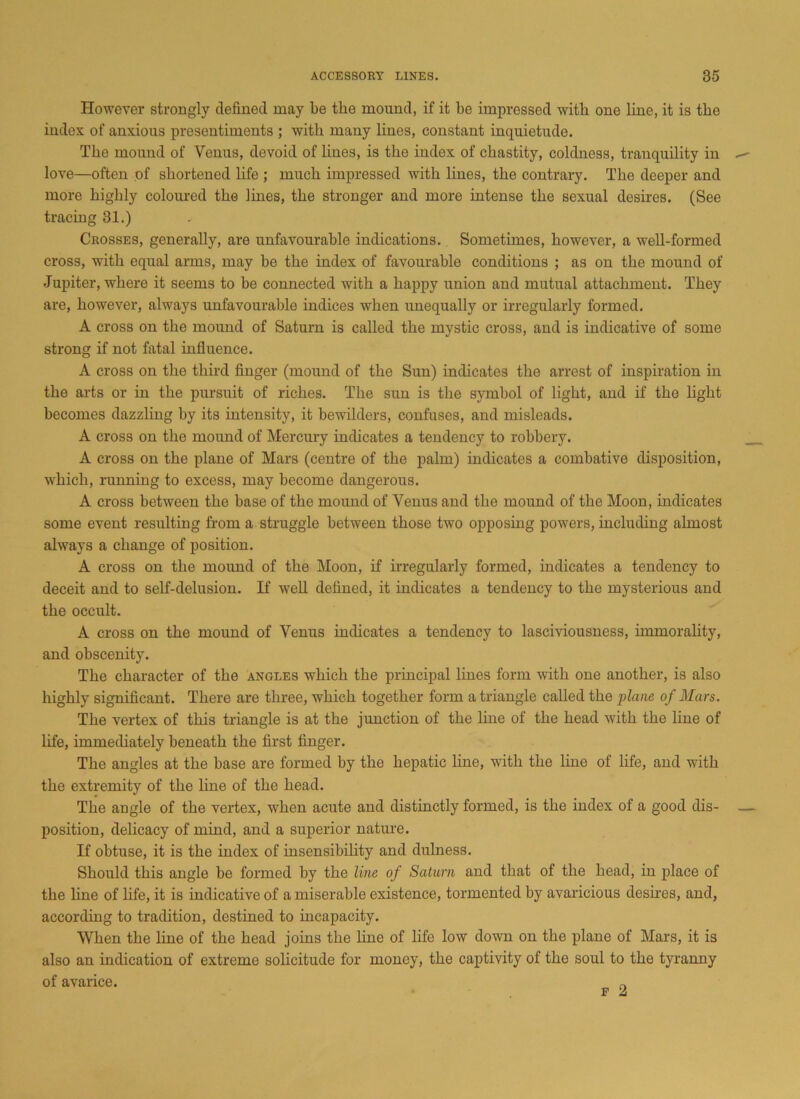 However strongly defined may be the mound, if it be impressed with one line, it is the index of anxious presentiments ; with many lines, constant inquietude. The mound of Venus, devoid of lines, is the index of chastity, coldness, tranquility in love—often of shortened life ; much impressed with lines, the contrary. The deeper and more highly coloured the lines, the stronger and more intense the sexual desires. (See tracing 31.) Crosses, generally, are unfavourable indications. Sometimes, however, a well-formed cross, with equal arms, may be the index of favourable conditions ; as on the mound of Jupiter, where it seems to be connected with a happy union and mutual attachment. They are, however, always unfavourable indices when unequally or irregularly formed. A cross on the moimd of Saturn is called the mystic cross, and is indicative of some strong if not fatal influence. A cross on the third finger (mound of the Sun) indicates the arrest of inspiration in the arts or in the pursuit of riches. The sun is the symbol of light, and if the light becomes dazzling by its intensity, it bewilders, confuses, and misleads. A cross on the mound of Mercury indicates a tendency to robbery. A cross on the plane of Mars (centre of the palm) indicates a combative disposition, which, running to excess, may become dangerous. A cross between the base of the mound of Venus and the mound of the Moon, indicates some event resulting from a struggle between those two opposing powers, including almost always a change of position. A cross on the moimd of the Moon, if irregularly formed, indicates a tendency to deceit and to self-delusion. If well defined, it indicates a tendency to the mysterious and the occult. A cross on the mound of Venus indicates a tendency to lasciviousness, immorality, and obscenity. The character of the angles which the principal lines form with one another, is also highly significant. There are three, which together form a triangle called the plane of Mars. The vertex of this triangle is at the junction of the line of the head with the line of life, immediately beneath the first finger. The angles at the base are formed by the hepatic line, with the line of life, and with the extremity of the line of the head. The angle of the vertex, when acute and distinctly formed, is the index of a good dis- position, delicacy of mind, and a superior nature. If obtuse, it is the index of insensibility and dulness. Should this angle be formed by the line of Saturn and that of the head, in place of the line of life, it is indicative of a miserable existence, tormented by avaricious desires, and, according to tradition, destined to incapacity. When the line of the head joins the line of life low down on the plane of Mars, it is also an indication of extreme solicitude for money, the captivity of the soul to the tyranny of avarice. „ f 2