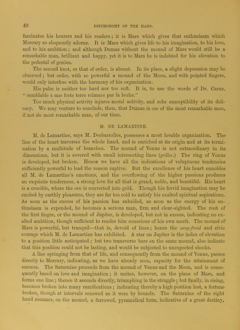 fascinates liis hearers and his readers ; it is Mars which gives that enthusiasm which Mercury so eloquently adorns. It is Mars which gives life to his imagination, to his love, and to his ambition ; and although Dumas without the mound of Mars would still he a remarkable man, brilliant and happy, yet it is to Mars he is indebted for his elevation to the pedestal of genius. The second knot, or that of order, is absent. In its place, a slight depression may be observed; but order, with so powerful a mound of the Moon, and with pointed fingers, would only interfere with the harmony of his organization. His palm is neither too hard nor too soft. It is, to use the words of Dr. Carus, “ semblable a une forte terre reimuee par la beche.” Too much physical activity injures moral activity, and robs susceptibility of its deli- cacy. We may venture to conclude, then, that Dumas is one of the most remarkable men, if not the most remarkable man, of our time. M. DE LAMARTINE. M. de Lamartine, says M. Desbarrolles, possesses a most lovable organization. The line of the heart traverses the whole hand, and is enriched at its origin and at its termi- nation by a multitude of branches. The mound of Venus is not extraordinary in its dimensions, but it is covered with small intersecting lines (grilles.) The ring of Venus is developed, but broken. Hence we have all the indications of voluptuous tendencies sufficiently powerful to lead the reason captive. But the excellence of his heart ennobles all M. de Lamartine’s emotions, and the overflowing of the higher passions produces an exquisite tenderness, a strong love for all that is grand, noble, and beautiful. His heart is a crucible, where the ore is converted into gold. Though his fervid imagination may be excited by earthly pleasures, they are far too cold to satisfy his exalted spiritual aspirations. As soon as the excess of his passion has subsided, as soon as the energy of his en- thusiasm is expended, he becomes a serious man, firm and clear-sighted. The root of the first finger, or the mound of Jupiter, is developed, but not in excess, indicating no ex- alted ambition, though sufficient to render him conscious of his own merit. The mound of Mars is powerful, but tranquil—that is, devoid of lines; hence the sang-froid, and civic courage which M. de Lamartine has exhibited. A star on Jupiter is the index of elevation to a position little anticipated; but two transverse bars on the same moimd, also indicate that this position could not be lasting, and would be subjected to unexpected shocks. A line springing from that of life, and consequently from the mound of Venus, passes directly to Mercury, indicating, as we have already seen, capacity for the attainment of success. The Saturnine proceeds from the mound of Venus and the Moon, and is conse- quently based on love and imagination; it unites, however, on the plane of Mars, and forms one line ; thence it ascends directly, triumphing in the struggle; but finally, in rising, becomes broken into many ramifications ; indicating thereby a high position lost, a fortune broken, though at intervals renewed as it were by bounds. The Saturnine of the right hand assumes, on the mound, a furrowed, pyramidical form, indicative of a great destiny,