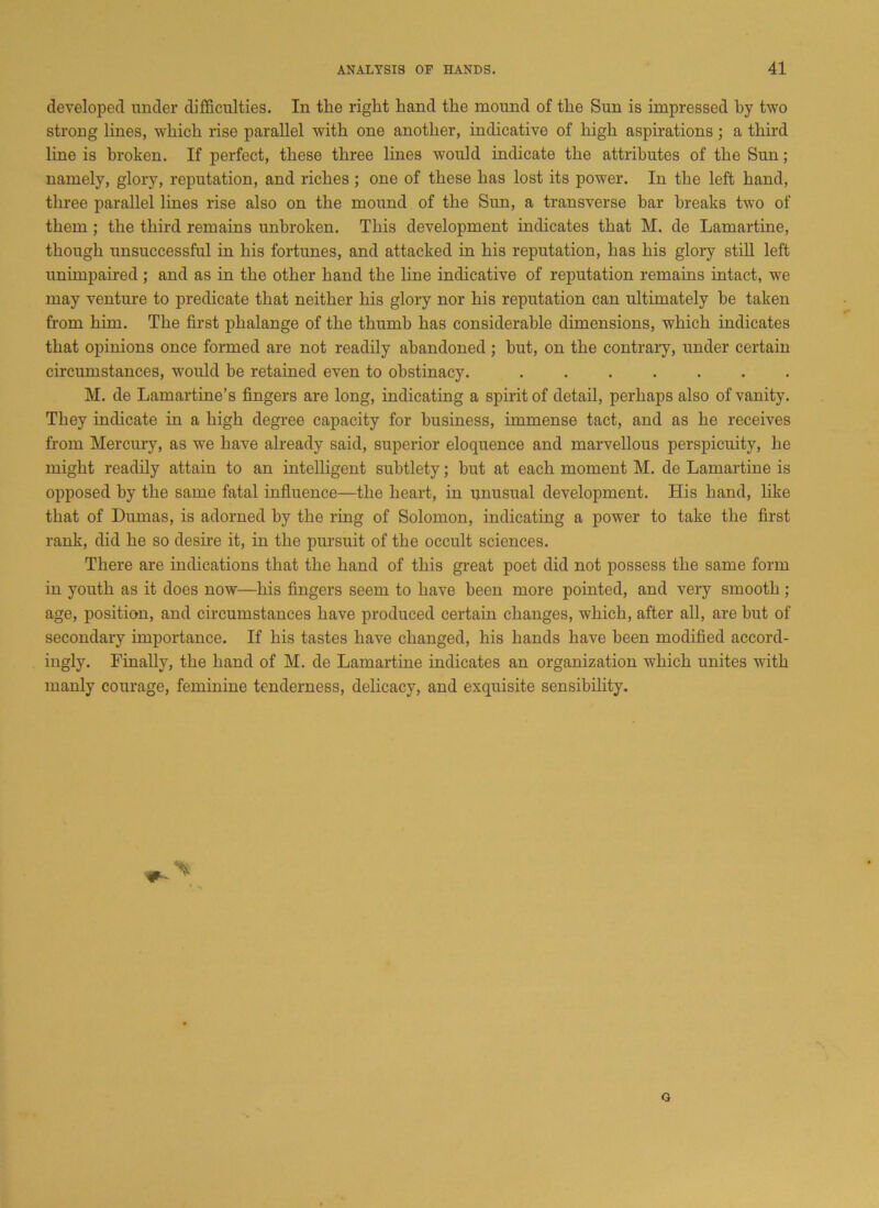 developed under difficulties. In the right hand the mound of the Sun is impressed by two strong lines, which rise parallel with one another, indicative of high aspirations; a third line is broken. If perfect, these three lines would indicate the attributes of the Sun; namely, glory, reputation, and riches ; one of these has lost its power. In the left hand, three parallel lines rise also on the mound of the Sun, a transverse bar breaks two of them; the third remains unbroken. This development indicates that M. de Lamartine, though unsuccessful in his fortunes, and attacked in his reputation, has his glory still left unimpaired ; and as in the other hand the line indicative of reputation remains intact, we may venture to predicate that neither his glory nor his reputation can ultimately be taken from him. The first phalange of the thumb has considerable dimensions, which indicates that opinions once formed are not readily abandoned; hut, on the contrary, under certain circumstances, would be retained even to obstinacy. M. de Lamartine’s fingers are long, indicating a spirit of detail, perhaps also of vanity. They indicate in a high degree capacity for business, immense tact, and as he receives from Mercury, as we have already said, superior eloquence and marvellous perspicuity, he might readily attain to an intelligent subtlety; but at each moment M. de Lamartine is opposed by the same fatal influence—the heart, in unusual development. His hand, like that of Dumas, is adorned by the ring of Solomon, indicating a power to take the first rank, did he so desire it, in the pursuit of the occult sciences. There are indications that the hand of this great poet did not possess the same form in youth as it does now—his fingers seem to have been more pointed, and very smooth; age, position, and circumstances have produced certain changes, which, after all, are but of secondary importance. If his tastes have changed, his hands have been modified accord- ingly. Finally, the hand of M. de Lamartine indicates an organization which unites with manly courage, feminine tenderness, delicacy, and exquisite sensibility. G