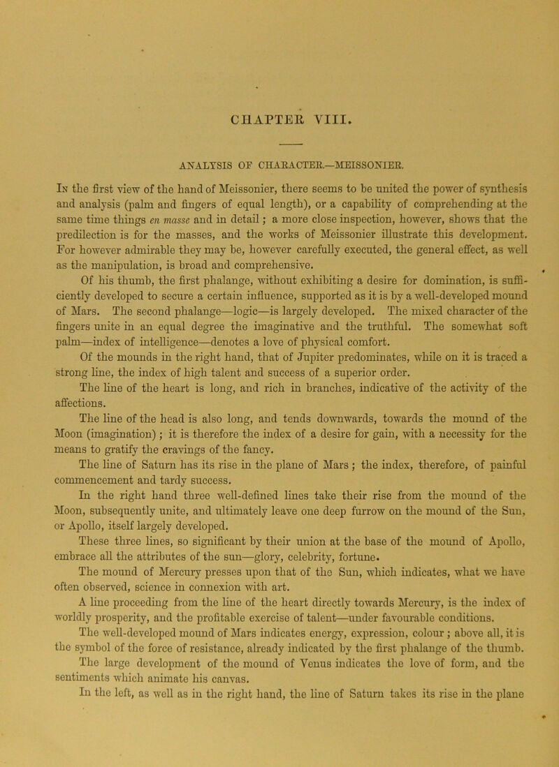 CHAPTER VIII. ANALYSIS OF CHARACTER.—MEISSONIER. In tlie first view of the hand of Meissonier, there seems to be united the power of synthesis and analysis (palm and fingers of equal length), or a capability of comprehending at the same time things en masse and in detail; a more close inspection, however, shows that the predilection is for the masses, and the works of Meissonier illustrate this development. For however admirable they may be, however carefully executed, the general effect, as well as the manipulation, is broad and comprehensive. Of his thumb, the first phalange, without exhibiting a desire for domination, is suffi- ciently developed to secure a certain influence, supported as it is by a well-developed mound of Mars. The second phalange—logic—is largely developed. The mixed character of the fingers unite in an equal degree the imaginative and the truthful. The somewhat soft palm—index of intelligence—denotes a love of physical comfort. Of the mounds in the right hand, that of Jupiter predominates, while on it is traced a strong line, the index of high talent and success of a superior order. The line of the heart is long, and rich in branches, indicative of the activity of the affections. The line of the head is also long, and tends downwards, towards the mound of the Moon (imagination); it is therefore the index of a desire for gain, with a necessity for the means to gratify the cravings of the fancy. The line of Saturn has its rise in the plane of Mars ; the index, therefore, of painful commencement and tardy success. In the right hand three well-defined lines take their rise from the mound of the Moon, subsequently unite, and ultimately leave one deep furrow on the mound of the Sun, or Apollo, itself largely developed. These three lines, so significant by their union at the base of the mound of Apollo, embrace all the attributes of the sun—glory, celebrity, fortune. The mound of Mercury presses upon that of tho Sun, which indicates, what we have often observed, science in connexion with art. A line proceeding from the line of the heart directly towards Mercury, is the index of worldly prosperity, and the profitable exercise of talent—under favourable conditions. The well-developed mound of Mars indicates energy, expression, colour ; above all, it is the symbol of the force of resistance, already indicated by the first phalange of the thumb. The large development of the mound of Venus indicates the love of form, and the sentiments which animate his canvas. In the left, as well as in the right hand, the line of Saturn takes its rise in the plane