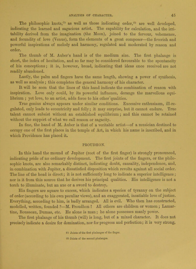 The philosophic knots/0 as well as those indicating order/0 are well developed, indicating the learned and sagacious artist. The capability for calculation, and the irri- tability derived from the imagination (the Moon), joined to the fervour, vehemence, and fecundity of love (Venus), form the elements of a great composer—the feverish and powerful inspirations of melody and harmony, regulated and moderated by reason and order. The thumb of M. Auber’s hand is of the medium size. The first phalange is short, the index of hesitation, and so far may be considered favourable to the spontaneity of his conceptions; it is, however, broad, indicating that ideas once received are not readily abandoned. Lastly, the pahn and fingers have the same length, showing a power of synthesis, as well as analysis ; this completes the general harmony of his character. It will be seen that the lines of this hand indicate the combination of reason with inspiration. Love only could, by its powerful influence, derange the marvellous equi- librium ; yet love, to an artist, adds force to his other'qualities. True genius always appears under similar conditions. Excessive enthusiasm, ill-re- gulated, only leads to eccentricity and folly; it may surprise, but it cannot endure. True talent cannot subsist without an established equilibrium; and this cannot be retained without the support of what we call reason or sagacity. In fine, the hand of M. Auber is that of a veritable artist—of a musician destined to occupy one of the first places in the temple of Art, in which his name is inscribed, and in which Providence has placed it. PROUDHON. In this hand the mound of Jupiter (root of the first finger) is strongly pronounced, indicating pride of no ordinary development. The first joints of the fingers, or the philo- sophic knots, are also remarkably distinct, indicating doubt, causality, independence, and, in combination with Jupiter, a dissatisfied disposition which revolts against all social order. The line of the head is direct; it is not sufficiently long to indicate a superior intelligence; nor is it from this source that he derives his principal qualities. His intelligence is not a torch to illuminate, but an axe or a sword to destroy. His fingers are square to excess, which indicates a species of tyranny on the subject of order (according to his own peculiar views), and an exaggerated, insatiable love of justice. Everything, according to him, is badly arranged. All is evil. Who then has constructed, modelled, written, founded ?—M. Proudhon ! All others are children or women ; Lamar- tine, Rousseau, Dumas, etc. He alone is man ; he alone possesses manly power. The first phalange of his thumb (will) is long, but of a mixed character. It does not precisely indicate a desire for domination, nor for progress and perfection; it is very strong, (1) Joints of the first phalanges of the finger. (2) Joints of the second phalanges.