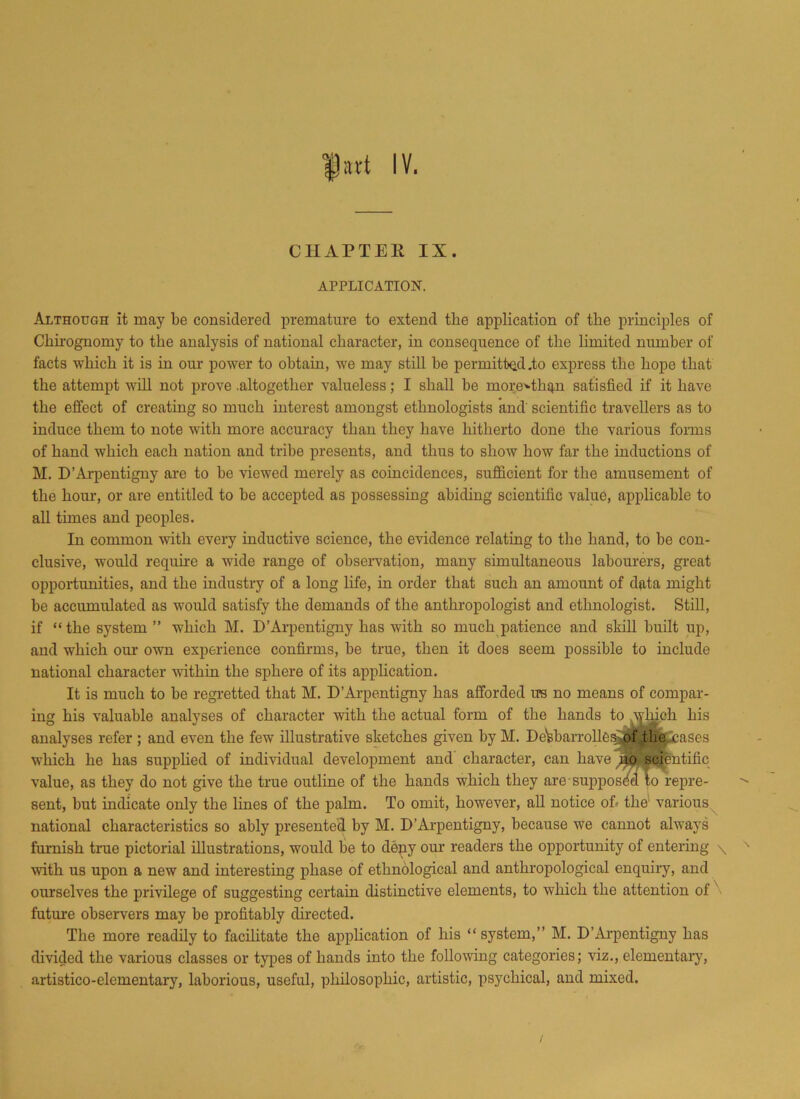 CHAPTER IX. APPLICATION. Although it may be considered premature to extend the application of tbe principles of Cliirognomy to the analysis of national character, in consequence of the limited number of facts •which it is in our power to obtain, we may still be permitted .to express the hope that the attempt will not prove .altogether valueless; I shall be morerthq,n satisfied if it have the effect of creating so much interest amongst ethnologists and' scientific travellers as to induce them to note with more accuracy than they have hitherto done the various forms of hand which each nation and tribe presents, and thus to show how far the inductions of M. D’Arpentigny are to be viewed merely as coincidences, sufficient for the amusement of the hour, or are entitled to be accepted as possessing abiding scientific value, applicable to all times and peoples. In common with every inductive science, the evidence relating to the hand, to be con- clusive, would require a wide range of observation, many simultaneous labourers, great opportunities, and the industry of a long life, in order that such an amount of data might be accumulated as would satisfy the demands of the anthropologist and ethnologist. Still, if “the system” which M. D’Arpentigny has with so much patience and skill built up, and which our own experience confirms, be true, then it does seem possible to include national character -within the sphere of its application. It is much to be regretted that M. D’Arpentigny has afforded its no means of compar- ing his valuable analyses of character with the actual form of the hands to which his analyses refer ; and even the few illustrative sketches given by M. DeVbarrolles of .the leases which he has supplied of individual development and character, can have no scientific value, as they do not give the true outline of the hands which they are supposed to repre- sent, but indicate only the lines of the palm. To omit, however, all notice of< the various national characteristics so ably presented by M. D’Arpentigny, because we cannot always furnish true pictorial illustrations, would be to deny our readers the opportunity of entering \ with us upon a new and interesting phase of ethnological and anthropological enquiry, and ourselves the privilege of suggesting certain distinctive elements, to which the attention of future observers may be profitably directed. The more readily to facilitate the application of his “system,” M. D’Arpentigny has divided the various classes or types of hands into the following categories; viz., elementary, artistico-elementary, laborious, useful, philosophic, artistic, psychical, and mixed.