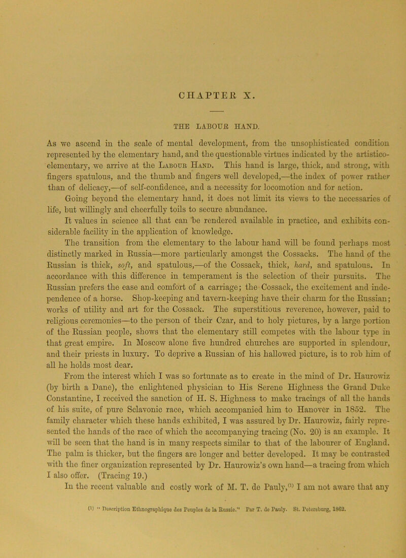 CHAPTER X. THE LABOUE HAND. As we ascend in tlie scale of mental development, from the unsophisticated condition represented by the elementary hand, and the questionable virtues indicated by the artistico- elementary, we arrive at the Labour Hand. This hand is large, thick, and strong, with fingers spatulous, and the thumb and fingers well developed,—the index of power rather than of delicacy,—of self-confidence, and a necessity for locomotion and for action. Going beyond the elementary hand, it does not limit its views to the necessaries of life, hut willingly and cheerfully toils to secure abundance. It values in science all that can be rendered available in practice, and exhibits con- siderable facility in the application of knowledge. The transition from the elementary to the labour hand will he found perhaps most distinctly marked in Russia—more particularly amongst the Cossacks. The hand of the Russian is thick, soft, and spatulous,—of the Cossack, thick, hard, and spatulous. In accordance with this difference in temperament is the selection of then- pursuits. The Russian prefers the ease and comfort of a carriage; the Cossack, the excitement and inde- pendence of a horse. Shop-keeping and tavern-keeping have then- charm for the Russian; works of utility and art for the Cossack. The superstitious reverence, however, paid to religious ceremonies—to the person of their Czar, and to holy pictures, by a large portion of the Russian people, shows that the elementary still competes with the labour type in that great empire. In Moscow alone five hundred churches are supported in splendour, and their priests in luxury. To deprive a Russian of his hallowed picture, is to rob him of all he holds most dear. From the interest which I was so fortunate as to create in the mind of Dr. Haurowiz (by birth a Dane), the enlightened physician to His Serene Highness the Grand Duke Constantine, I received the sanction of H. S. Highness to make tracings of all the hands of his suite, of pure Sclavonic race, which accompanied him to Hanover in 1S52. The family character which these hands exhibited, I was assured by Dr. Haurowiz, fairly repre- sented the hands of the race of which the accompanying tracing (No. 20) is an example. It will be seen that the hand is in many respects similar to that of the labourer of England. The palm is thicker, hut the fingers are longer and better developed. It may be contrasted with the finer organization represented by Dr. Haurowiz’s own hand—a tracing from which I also offer. (Tracing 19.) In the recent valuable and costly work of M. T. de Pauly,(I) I am not aware that any