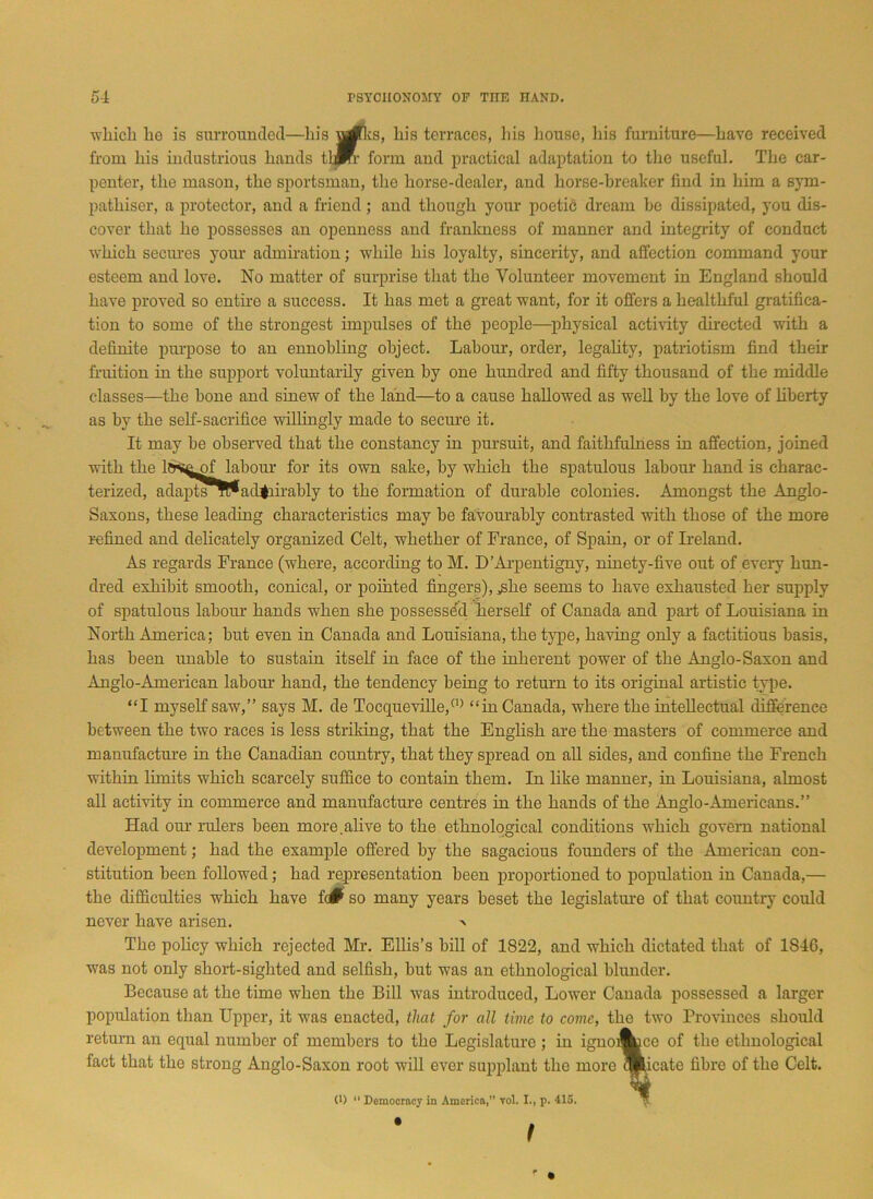 -which he is surrounded—his urfks, his terraces, liis house, his furniture—have received from his industrious hands tlffr form and practical adaptation to the useful. The car- penter, the mason, the sportsman, the horse-dealer, and horse-breaker find in him a sym- pathiser, a protector, and a friend; and though your poetic dream be dissipated, you dis- cover that he possesses an openness and frankness of manner and integrity of conduct which secures your admiration; while his loyalty, sincerity, and affection command your esteem and love. No matter of surprise that the Volunteer movement in England should have proved so entire a success. It has met a great want, for it offers a healthful gratifica- tion to some of the strongest impulses of the people—physical activity directed with a definite purpose to an ennobling object. Labour, order, legality, patriotism find their fruition in the support voluntarily given by one hundred and fifty thousand of the middle classes—the bone and sinew of the land—to a cause hallowed as well by the love of liberty as by the self-sacrifice willingly made to secure it. It may be observed that the constancy in pursuit, and faithfulness in affection, joined with the lfrsejgf labour for its own sake, by which the spatulous labour hand is charac- terized, adapts!^ admirably to the formation of durable colonies. Amongst the Anglo- Saxons, these leading characteristics may be favourably contrasted with those of the more refined and delicately organized Celt, whether of France, of Spain, or of Ireland. As regards France (where, according to M. D’Arpentigny, ninety-five out of every hun- dred exhibit smooth, conical, or pointed fingers), yshe seems to have exhausted her supply of spatulous labour hands when she possessed herself of Canada and paid of Louisiana in North America; but even in Canada and Louisiana, the type, having only a factitious basis, has been unable to sustain itself in face of the inherent power of the Anglo-Saxon and Anglo-American laboiu' hand, the tendency being to return to its original artistic type. “I myself saw,” says M. de Tocqueville,(1) “in Canada, where the intellectual difference between the two races is less striking, that the English are the masters of commerce and manufacture in the Canadian country, that they spread on all sides, and confine the French within limits which scarcely suffice to contain them. In like manner, in Louisiana, almost all activity in commerce and manufacture centres in the hands of the Anglo-Americans.” Had our rulers been more.alive to the ethnological conditions which govern national development; had the example offered by the sagacious founders of the American con- stitution been followed; had representation been proportioned to population in Canada,— the difficulties which have fc# so many years beset the legislature of that country could never have arisen. > The policy which rejected Mr. Ellis’s bill of 1822, and which dictated that of 1846, was not only short-sighted and selfish, but was an ethnological blunder. Because at the time when the Bill was introduced, Lower Canada possessed a larger population than Upper, it was enacted, that for all time to come, the two Provinces should return an equal number of members to the Legislature ; in ignoi^ce of the ethnological fact that the strong Anglo-Saxon root will ever supplant the more qkicate fibre of the Celt. (D 11 Democracy in America,” yoI. I., p. 415.