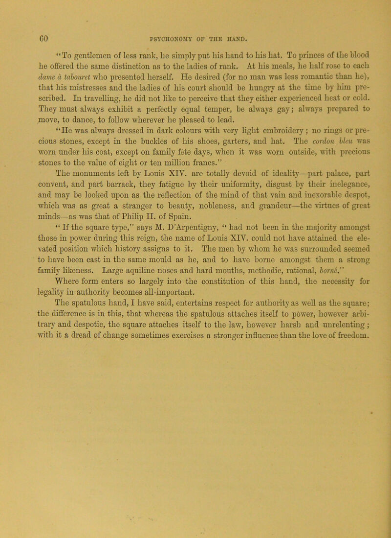 “To gentlemen of less rank, lie simply put liis hand to his hat. To princes of the blood he offered the same distinction as to the ladies of rank. At his meals, he half rose to each dame d tabouret who presented herself. He desired (for no man was less romantic than he), that his mistresses and the ladies of his court should be hungry at the time by him pre- scribed. In travelling, he did not like to perceive that they either experienced heat or cold. They must always exhibit a perfectly equal temper, be always gay; always prepared to move, to dance, to follow wherever he pleased to lead. “He was always dressed in dark colours with very light embroidery ; no rings or pre- cious stones, except in the buckles of his shoes, garters, and hat. The cordon bleu was worn under his coat, except on family fete days, when it was worn outside, with precious stones to the value of eight or ten million francs.” The monuments left by Louis XIV. are totally devoid of ideality—part palace, part convent, and part barrack, they fatigue by their uniformity, disgust by then inelegance, and may be looked upon as the reflection of the mind of that vain and inexorable despot, which was as great a stranger to beauty, nobleness, and grandeur—the virtues of great minds—as was that of Philip II. of Spain. “ If the square type,” says M. D’Arpentigny, “ had not been in the majority amongst those in power during this reign, the name of Louis XIV. could not have attained the ele- vated position which history assigns to it. The men by whom he was surrounded seemed to have been cast in the same mould as he, and to have borne amongst them a strong family likeness. Large aquiline noses and hard mouths, methodic, rational, borne.” Where form enters so largely into the constitution of this hand, the necessity for legality in authority becomes all-important. The spatulous hand, I have said, entertains respect for authority as well as the square; the difference is in this, that whereas the spatulous attaches itself to power, however arbi- trary and despotic, the square attaches itself to the law, however harsh and unrelenting; with it a dread of change sometimes exercises a stronger influence than the love of freedom.