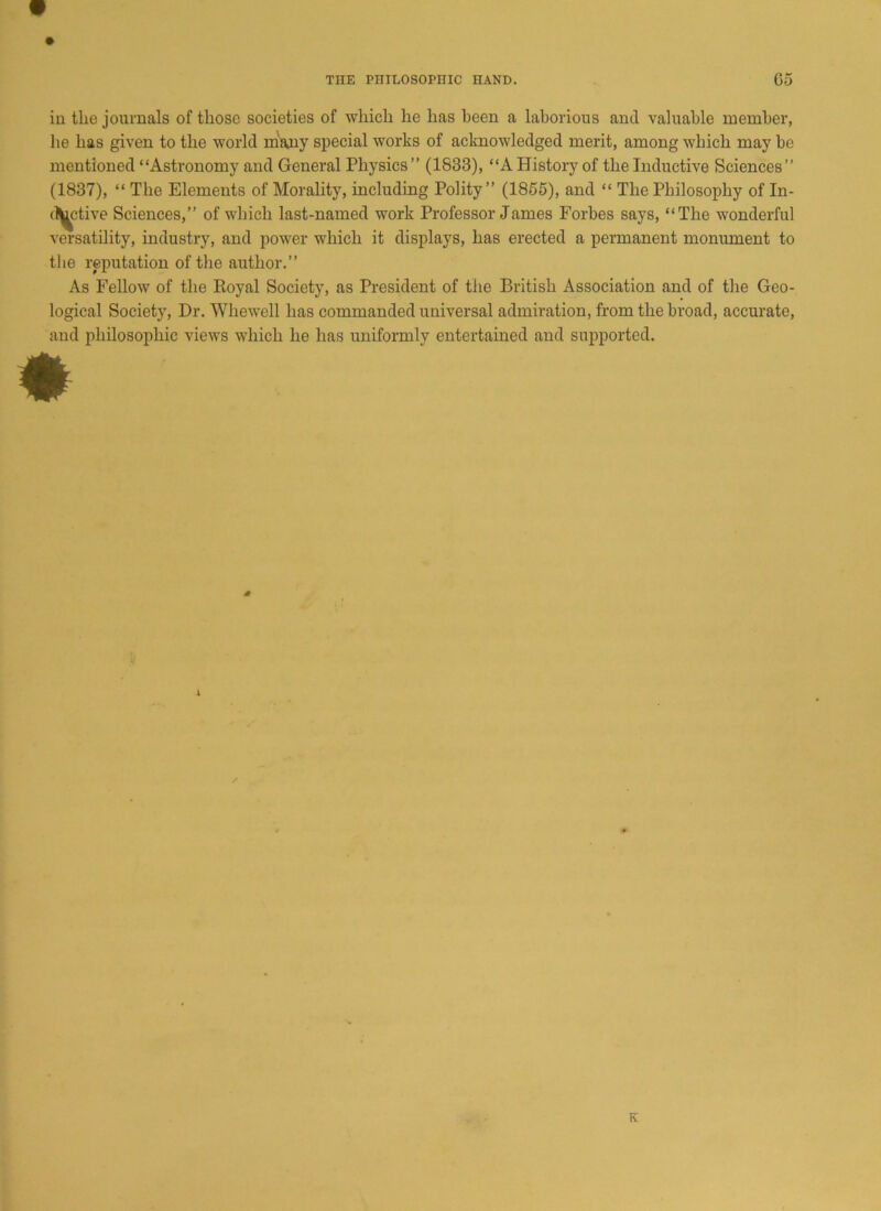 in the journals of those societies of which he has been a laborious and valuable member, he has given to the world many special works of acknowledged merit, among which may be mentioned “Astronomy and General Physics ” (1833), “A History of the Inductive Sciences ” (1837), “ The Elements of Morality, including Polity” (1855), and “ The Philosophy of In- ductive Sciences,” of which last-named work Professor James Forbes says, “The wonderful versatility, industry, and power which it displays, has erected a permanent monument to the reputation of the author.” As Fellow of the Royal Society, as President of the British Association and of the Geo- logical Society, Dr. Whewell has commanded universal admiration, from the broad, accurate, and philosophic views which he has uniformly entertained and supported. K