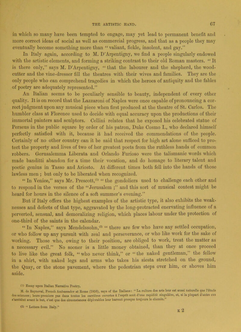 in which so many have been tempted to engage, may yet lead to permanent benefit and more correct ideas of social as well as commercial progress, and that as a people they may eventually become something more than “valiant, fickle, insolent, and gay.” In Italy again, according to M. D’Arpentigny, we find a people singularly endowed with the artistic elements, and forming a striking contrast to their old Roman masters. “ It is there only,” says M. D’Arpentigny, “ that the labourer and the shepherd, the wood- cutter and the vine-dresser fill the theatres with their wives and families. They are the only people who can comprehend tragedies in which the heroes of antiquity and the fables of poetry are adequately represented.” An Italian seems to be peculiarly sensible to beauty, independent of every other quality. It is on record that the Lazzaroni of Naples were once capable of pronouncing a cor- rect judgment upon any musical piece when first produced at the theatre of St. Carlos. The humbler class at Florence used to decide with equal accuracy upon the productions of their immortal painters and sculptors. Cellini relates that he exposed his celebrated statue of Perseus in the public square by order of his patron, Duke Cosmo I., who declared himself perfectly satisfied with it, because it had received the commendations of the people. Certainly of no other country can it be said that respect for high art alone sufficed to pro- tect the property and lives of two of her greatest poets from the ruthless hands of common robbers. Gerusalemma Liberata and Orlando Furioso were the talismanic words which made banditti abandon for a time their vocation, and do homage to literary talent and poetic genius in Tasso and Ariosto. At different times both fell into the hands of those lawless men ; but only to be liberated when recognized. “ In Venice,” says Mr. Prescott,(1> “ the gondoliers used to challenge each other and to respond in the verses of the “Jerusalem ;” and this sort of musical contest might be heard for hours in the silence of a soft summer’s evening.” But if Italy offers the highest examples of the artistic type, it also exhibits the weak- nesses and defects of that type, aggravated by the long-protracted enervating influence of a perverted, sensual, and demoralizing religion, which places labour under the protection of one-third of the saints in the calendar. “ In Naples,” says Mendelssohn,(2) “ there are few who have any settled occupation, or who follow up any pursuit with zeal and perseverance, or who like work for the sake of working. Those who, owing to their position, are obliged to work, treat the matter as a necessary evil.” No sooner is a little money obtained, than they at once proceed to live like the great folk, “who never think,” or “the naked gentleman,” the fellow in a shirt, with naked legs and arms who takes his siesta stretched on the ground, the Quay, or the stone pavement, where the pedestrian steps over him, or shoves him aside. (■) Essay upon Italian Narrative Poetry. M. de Rayneval, French Ambassador at Rome (1856), says of the Italians: “ La culture des arts leur est aussi naturelle que l’fitude des sciences ; leurs premiers pas dans toutes lea carrifires ouvertes d 1’esprit sont d’une rapiditd singulidre, et, si la plupart d entre eux s'arretdnt avant le but, c’est que des circonstances deplorable:j leur barrenfc presque toujours le chemin.” (2) “ Letters from Italy.’’ K 2