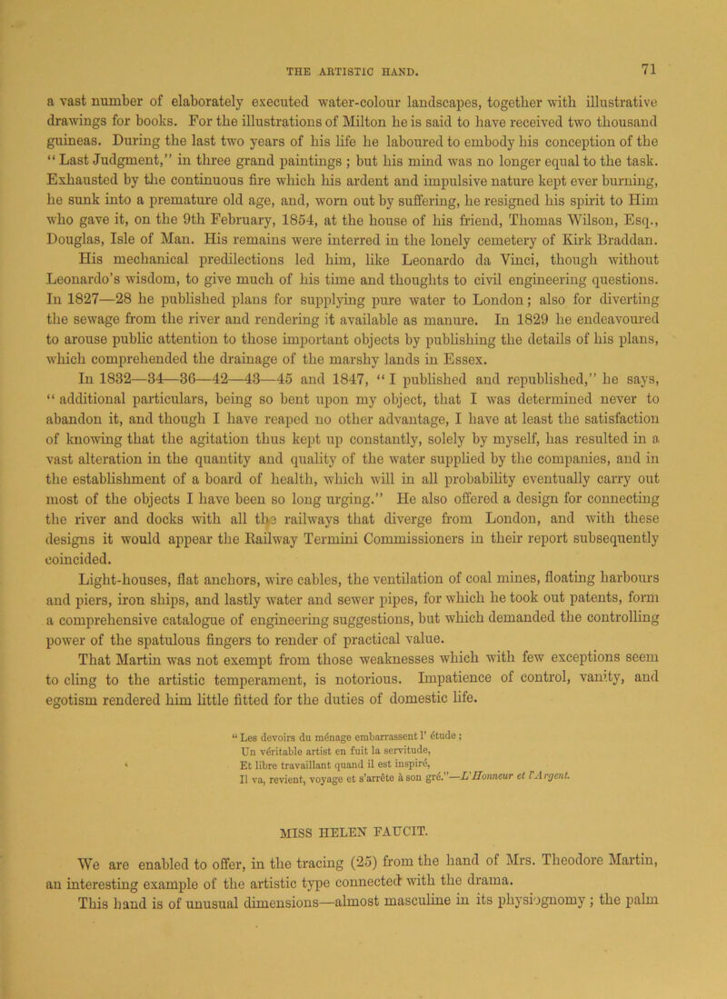 a vast number of elaborately executed water-colour landscapes, together with illustrative drawings for books. For the illustrations of Milton he is said to have received two thousand guineas. During the last two years of his life he laboured to embody his conception of the “ Last Judgment,” in three grand paintings ; but his mind was no longer equal to the task. Exhausted by the continuous fire which his ardent and impulsive nature kept ever burning, he sunk into a premature old age, and, worn out by suffering, he resigned his spirit to Him who gave it, on the 9th February, 1854, at the house of his Mend, Thomas Wilson, Esq., Douglas, Isle of Man. His remains were interred in the lonely cemetery of Kirk Braddan. His mechanical predilections led him, like Leonardo da Vinci, though without Leonardo’s wisdom, to give much of his time and thoughts to civil engineering questions. In 1827—28 he published plans for supplying pure water to London; also for diverting the sewage from the river and rendering it available as manure. In 1829 he endeavoured to arouse public attention to those important objects by publishing the details of his plans, which comprehended the drainage of the marshy lands in Essex. In 1832—34—36—42—43—45 and 1847, “ I published and republished,” he says, “ additional particulars, being so bent upon my object, that I was determined never to abandon it, and though I have reaped no other advantage, I have at least the satisfaction of knowing that the agitation thus kept up constantly, solely by myself, has resulted in a vast alteration in the quantity and quality of the water supplied by the companies, and in the establishment of a board of health, which will in all probability eventually carry out most of the objects I have been so long urging.” He also offered a design for connecting the river and docks with all the railways that diverge from London, and with these designs it would appear the Railway Termini Commissioners in their report subsequently coincided. Light-houses, flat anchors, wire cables, the ventilation of coal mines, floating harbours and piers, iron ships, and lastly water and sewer pipes, for which he took out patents, form a comprehensive catalogue of engineering suggestions, but which demanded the controlling power of the spatulous fingers to render of practical value. That Martin was not exempt from those weaknesses which with few exceptions seem to cling to the artistic temperament, is notorious. Impatience of control, vamty, and egotism rendered him little fitted for the duties of domestic life. “ Les devoirs du manage embarrassent 1’ etude ; Un veritable artist en fuit la servitude, > Et libre travaillant quand il est inspire, II vo, revient, voyage et s’arrete it son gre.—L Honneur el l Argent MISS HELEN EATTCIT. We are enabled to offer, in the tracing (25) from the hand of Mrs. Theodore Martin, an interesting example of the artistic type connected with the drama. This hand is of unusual dimensions—almost masculine in its physiognomy j the palm