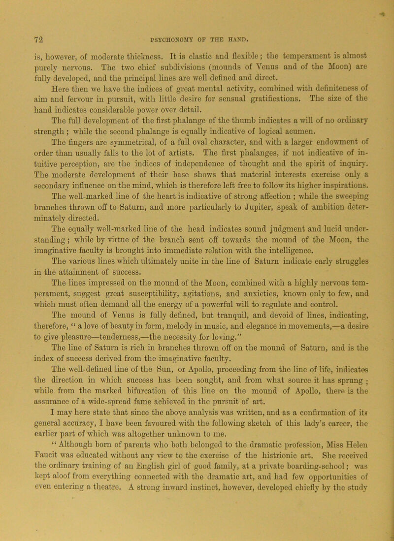 is, however, of moderate thickness. It is elastic and flexible; the temperament is almost purely nervous. The two chief subdivisions (mounds of Venus and of the Moon) are fully developed, and the principal lines are well defined and direct. Here then we have the indices of great mental activity, combined with definiteness of aim and fervour in pursuit, with little desire for sensual gratifications. The size of the hand indicates considerable power over detail. The full development of the first phalange of the thumb indicates a will of no ordinary strength ; while the second phalange is equally indicative of logical acumen. The fingers are symmetrical, of a full oval character, and with a larger endowment of order than usually falls to the lot of artists. The first phalanges, if not indicative of in- tuitive perception, are the indices of independence of thought and the spirit of inquiry. The moderate development of their base shows that material interests exercise only a secondary influence on the mind, which is therefore left free to follow its higher inspirations. The well-marked line of the heart is indicative of strong affection ; while the sweeping branches thrown off to Saturn, and more particularly to Jupiter, speak of ambition deter- minately directed. The equally well-marked line of the head indicates sound judgment and lucid under- standing ; while by virtue of the branch sent off towards the mound of the Moon, the imaginative faculty is brought into immediate relation with the intelligence. The various lines which ultimately unite in the line of Saturn indicate early struggles in the attainment of success. The lines impressed on the mound of the Moon, combined with a highly nervous tem- perament, suggest great susceptibility, agitations, and anxieties, known only to few, and which must often demand all the energy of a powerful will to regulate and control. The mound of Venus is fully defined, hut tranquil, and devoid of lines, indicating, therefore, “ a love of beauty in form, melody in music, and elegance in movements,—a desire to give pleasure—tenderness,—the necessity for loving.” The line of Saturn is rich in branches thrown off on the mound of Saturn, and is the index of success derived from the imaginative faculty. The well-defined line of the Sun, or Apollo, proceeding from the line of life, indicates the direction in which success has been sought, and horn what source it has sprung ■ while from the marked bifurcation of this line on the mound of Apollo, there is the assurance of a wide-spread fame achieved in the pursuit of art. I may here state that since the above analysis was written, and as a confirmation of it# general accuracy, I have been favoured with the following sketch of this lady’s career, the earlier part of which was altogether unknown to me. “ Although horn of parents who both belonged to the dramatic profession, Miss Helen Faucit was educated without any view to the exercise of the histrionic art. She received the ordinary training of an English girl of good family, at a private hoarding-school; was kept aloof from everything connected with the dramatic art, and had few opportunities of even entering a theatre. A strong inward instinct, however, developed chiefly by the study