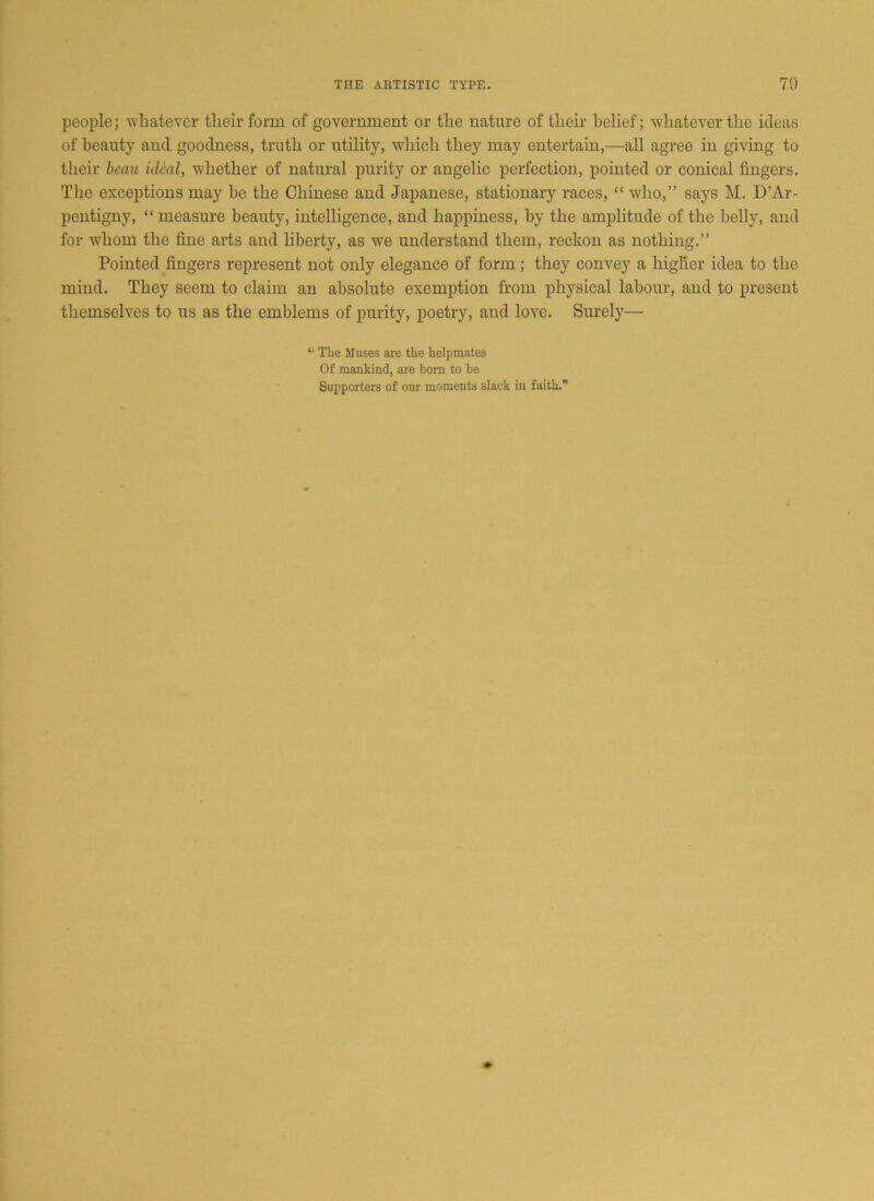 people; whatever their form of government or the nature of their belief; whatever the ideas of beauty and goodness, truth or utility, which they may entertain,—all agree in giving to their beau ideal, whether of natural purity or angelic perfection, pointed or conical fingers. The exceptions may be the Chinese and Japanese, stationary races, “ who,” says M. D’Ar- pentigny, “ measure beauty, intelligence, and happiness, by the amplitude of the belly, and for whom the fine arts and liberty, as we understand them, reckon as nothing.” Pointed fingers represent not only elegance of form; they convey a higher idea to the mind. They seem to claim an absolute exemption from physical labour, and to present themselves to us as the emblems of purity, poetry, and love. Surely— “ The Muses are the helpmates Of mankind, are bom to be Supporters of our moments slack in faith.