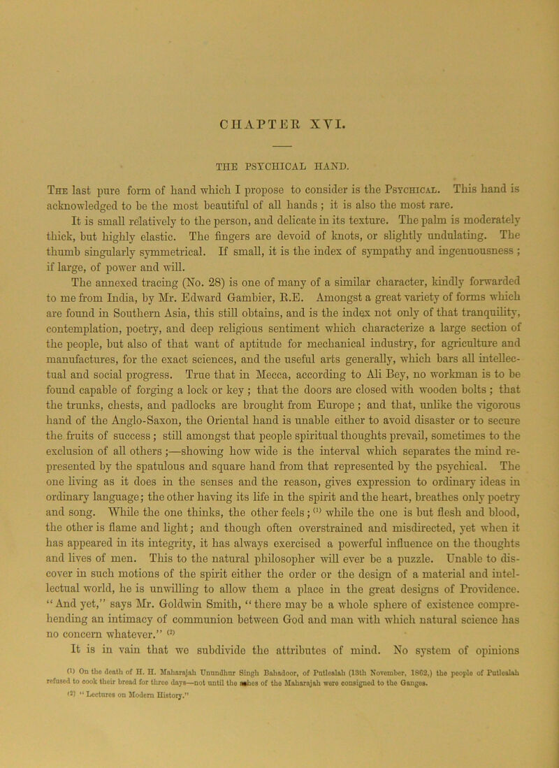 THE PSYCHICAL HAND. The last pure form of hand which I propose to consider is the Psychical. This hand is acknowledged to be the most beautiful of all hands ; it is also the most rare. It is small relatively to the person, and delicate in its texture. The palm is moderately thick, but highly elastic. The fingers are devoid of knots, or slightly undulating. The thumb singularly symmetrical. If small, it is the index of sympathy and ingenuousness ; if large, of power and will. The annexed tracing (No. 28) is one of many of a similar character, kindly forwarded to me from India, by Mr. Edward Gambier, R.E. Amongst a great variety of forms which are found in Southern Asia, this still obtains, and is the index not only of that tranquility, contemplation, poetry, and deep religious sentiment which characterize a large section of the people, hut also of that want of aptitude for mechanical industry, for agriculture and manufactures, for the exact sciences, and the useful arts generally, which bars all intellec- tual and social progress. True that in Mecca, according to Ali Bey, no workman is to he found capable of forging a lock or key ; that the doors are closed with wooden bolts ; that the trunks, chests, and padlocks are brought horn Europe; and that, unlike the vigorous hand of the Anglo-Saxon, the Oriental hand is unable either to avoid disaster or to secure the fruits of success; still amongst that people spiritual thoughts prevail, sometimes to the exclusion of all others ;—showing how wide is the interval which separates the mind re- presented by the spatulous and square hand from that represented by the psychical. The one living as it does in the senses and the reason, gives expression to ordinary ideas in ordinary language; the other having its life in the spirit and the heart, breathes only poetry and song. While the one thinks, the other feels; 0) while the one is but flesh and blood, the other is flame and light; and though often overstrained and misdirected, yet when it has appeared in its integrity, it has always exercised a powerful influence on the thoughts and lives of men. This to the natural philosopher will ever he a puzzle. Unable to dis- cover in such motions of the spirit either the order or the design of a material and intel- lectual world, he is unwilling to allow them a place in the great designs of Providence. “And yet,” says Mr. Goldwin Smith, “there may he a whole sphere of existence compre- hending an intimacy of communion between God and man with which natural science has no concern whatever.” (2) It is in vain that we subdivide the attributes of mind. No system of opinions (1) On the death of H. H. Maharajah Unundhur Singh Bahadoor, of Pntlcnlah (13th November, 1862,) the peoplo of Putlealali refused to cook their bread for throe days—not until the aahes of the Maharajah wore consigned to the Ganges. *2) “ Lectures on Modem History,”