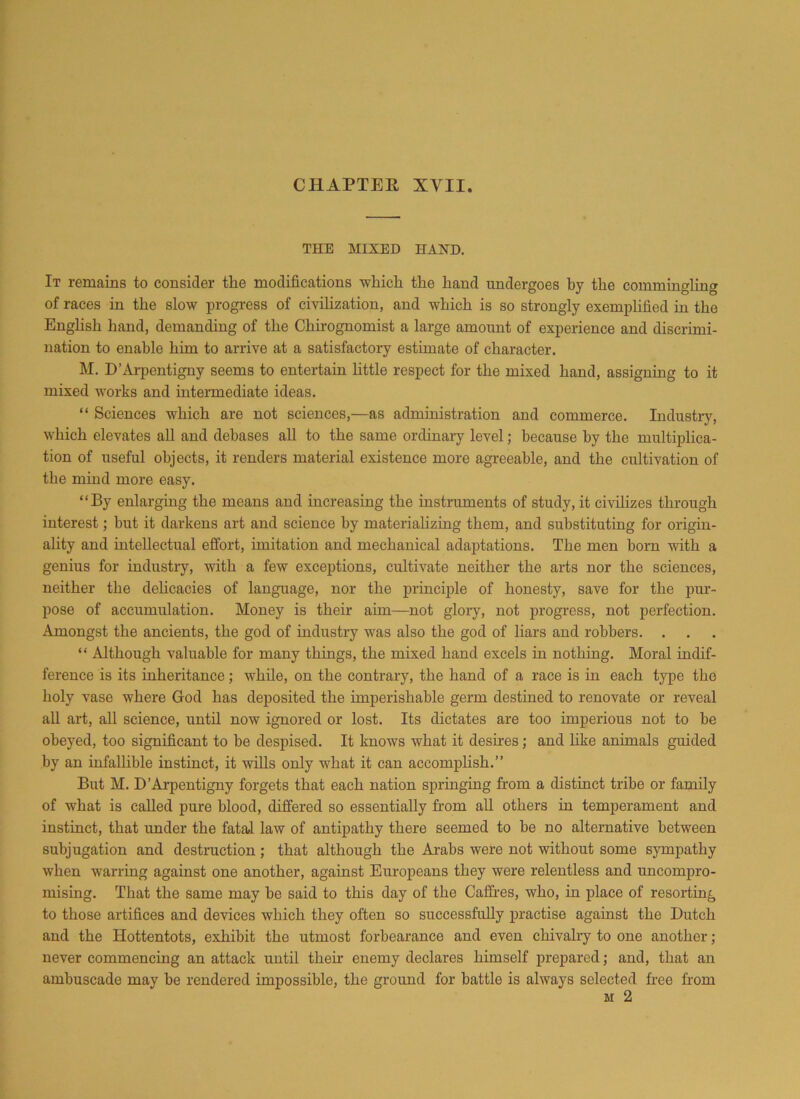 THE MIXED HAND. It remains to consider the modifications which the hand undergoes by the commingling of races in the slow progress of civilization, and which is so strongly exemplified in the Enghsh hand, demanding of the Chirognomist a large amount of experience and discrimi- nation to enable him to arrive at a satisfactory estimate of character. M. D’Arpentigny seems to entertain little respect for the mixed hand, assigning to it mixed works and intermediate ideas. “ Sciences which are not sciences,—as administration and commerce. Industry, which elevates all and debases all to the same ordinary level; because by the multiplica- tion of useful objects, it renders material existence more agreeable, and the cultivation of the mind more easy. “By enlarging the means and increasing the instruments of study, it civilizes through interest; but it darkens art and science by materializing them, and substituting for origin- ality and intellectual effort, imitation and mechanical adaptations. The men born with a genius for industry, with a few exceptions, cultivate neither the arts nor the sciences, neither the delicacies of language, nor the principle of honesty, save for the pur- pose of accumulation. Money is their aim—not glory, not progress, not perfection. Amongst the ancients, the god of industry was also the god of liars and robbers. . “ Although valuable for many things, the mixed hand excels in nothing. Moral indif- ference is its inheritance; while, on the contrary, the hand of a race is in each type the holy vase where God has deposited the imperishable germ destined to renovate or reveal all art, all science, until now ignored or lost. Its dictates are too imperious not to be obeyed, too significant to be despised. It knows what it desires; and like animals guided by an infallible instinct, it wills only what it can accomplish.’’ But M. D’Arpentigny forgets that each nation springing from a distinct tribe or family of what is called pure blood, differed so essentially from all others in temperament and instinct, that under the fatal law of antipathy there seemed to be no alternative between subjugation and destruction ; that although the Arabs were not without some sympathy when warring against one another, against Europeans they were relentless and uncompro- mising. That the same may be said to this day of the Caffres, who, in place of resorting to those artifices and devices which they often so successfully practise against the Dutch and the Hottentots, exhibit the utmost forbearance and even chivalry to one another; never commencing an attack until then- enemy declares himself prepared; and, that an ambuscade may be rendered impossible, the ground for battle is always selected free from m 2