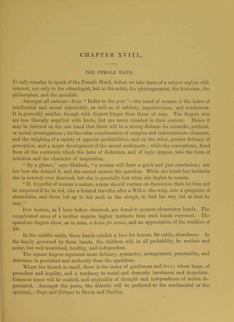 THE FEMALE HAND. It only remains to speak of the Female Hand, before we take leave of a subject replete with interest, not only to the ethnologist, but to the artist, the physiognomist, the historian, the philosopher, and the moralist. Amongst all nations—from “ Indus to the pole ”—the hand of woman is the index of intellectual and moral superiority, as well as of subtlety, impulsiveness, and tenderness. It is generally smaller, though with fingers longer than those of man. The fingers also are less liberally supplied with knots, but are more rounded in their contour. Hence it may he inferred on the one hand that there will be a strong distaste for scientific, political, or moral investigations ; for the calm consideration of complex and indeterminate elements, and the weighing of a variety of opposite probabilities; and on the other, greater delicacy of perception, and a larger development of the moral sentiments; while the conceptions, freed from all the restraints which the laws of deduction and of logic impose, take the form of intuition and the character of inspiration. “ By a glance,” says Shirlock, “ a woman will draw a quick and just conclusion; ask her how she formed it, and she cannot answer the question. While she trusts her instincts she is scarcely ever deceived, but she is generally lost when she begins to reason. “If, forgetful of woman’s nature, a man should venture on discussion, then let him not be surprised if he he led, like a belated traveller after a Will-o’-the-wisp, into a quagmire of absurdities, and there left up to his neck in the slough, to find his way out as best he may.” Few women, as I have before observed, are found to possess elementary hands. The complicated cares of a mother require higher instincts than such hands represent. The spatulous fingers show, as in man, a desire for action, and an appreciation of the realities of life. In the middle ranks, these hands exhibit a love for horses, fat cattle, abundance. In the family governed by these hands, the children will, in all probability, be restless and noisy, but well nourished, healthy, and independent. The square fingers represent more delicacy, symmetry, arrangement, punctuality, and deference to precedent and authority than the spatulous. Where the thumb is small, there is the index of gentleness and lo\ s; where large, of precedent and legality, and a tendency to social and domestic harshness and despotism. Common sense will be exalted, and originality of thought and independence of action de- preciated. Amongst the poets, the didactic will be preferred to the sentimental or the spiritual,—Pope and Cowper to Byron and Shelley.