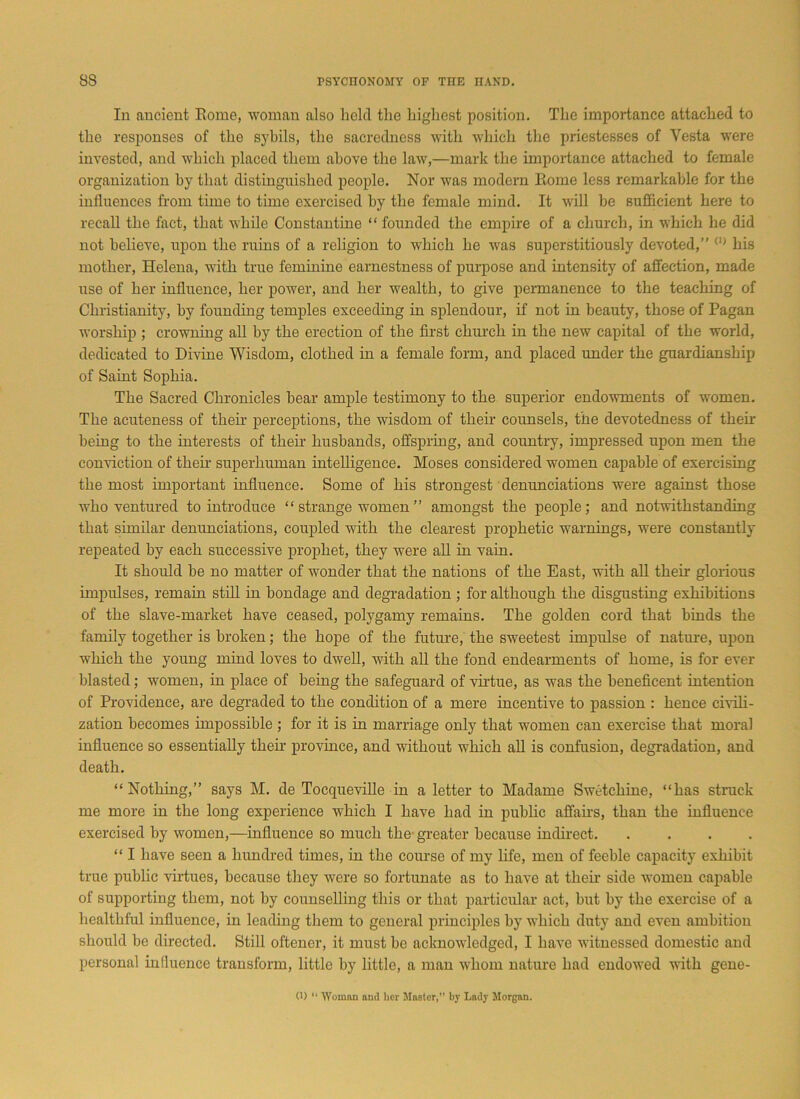 In ancient Rome, woman also held the highest position. The importance attached to the responses of the sybils, the sacredness with which the priestesses of Vesta were invested, and which placed them above the law,—mark the importance attached to female organization by that distinguished people. Nor was modern Rome less remarkable for the influences from time to time exercised by the female mind. It will be sufficient here to recall the fact, that while Constantine “ founded the empire of a church, in which he did not believe, upon the ruins of a religion to which he was superstitiously devoted,” (1) his mother, Helena, with true feminine earnestness of purpose and intensity of affection, made use of her influence, her power, and her wealth, to give permanence to the teaching of Christianity, by founding temples exceeding in splendour, if not in beauty, those of Pagan worship ; crowning all by the erection of the first church in the new capital of the world, dedicated to Divine Wisdom, clothed in a female form, and placed under the guardianship of Saint Sophia. The Sacred Chronicles bear ample testimony to the superior endowments of women. The acuteness of then- perceptions, the wisdom of their counsels, the devotedness of their being to the interests of then' husbands, offspring, and country, impressed upon men the conviction of then- superhuman intelligence. Moses considered women capable of exercising the most important influence. Some of his strongest denunciations were against those who ventured to introduce “ strange women ” amongst the people; and notwithstanding that similar denunciations, coupled with the clearest prophetic warnings, were constantly repeated by each successive prophet, they were all in vain. It should be no matter of wonder that the nations of the East, with all their glorious impulses, remain still in bondage and degradation ; for although the disgusting exhibitions of the slave-market have ceased, polygamy remains. The golden cord that binds the family together is broken; the hope of the future, the sweetest impulse of nature, upon which the young mind loves to dwell, with all the fond endearments of home, is for ever blasted; women, in place of being the safeguard of virtue, as was the beneficent intention of Providence, are degraded to the condition of a mere incentive to passion : hence civili- zation becomes impossible ; for it is in marriage only that women can exercise that moral influence so essentially their province, and without which all is confusion, degradation, and death. “Nothing,” says M. de Tocqueville in a letter to Madame Swetchine, “has struck me more in the long experience which I have had in public affairs, than the influence exercised by women,—influence so much the- greater because indirect. .... “ I have seen a hundred times, in the course of my life, men of feeble capacity exhibit true public virtues, because they were so fortunate as to have at them side women capable of supporting them, not by counselling this or that particular act, but by the exercise of a healthful influence, in leading them to general principles by which duty and even ambition should be directed. Still oftener, it must be acknowledged, I have witnessed domestic and personal influence transform, little by little, a man whom nature had endowed with gene-