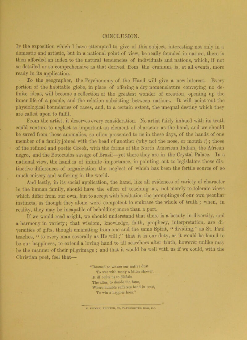 CONCLUSION. If the exposition which I have attempted to give of this subject, interesting not only in a domestic and artistic, but in a national point of view, be really founded in nature, there is then afforded an index to the natural tendencies of individuals and nations, which, if not so detailed or so comprehensive as that derived from the cranium, is, at all events, more ready in its application. To the geographer, the Psychonomy of the Hand will give a new interest. Every portion of the habitable globe, in place of offering a dry nomenclature conveying no de- finite ideas, will become a reflection of the greatest wonder of creation, opening up the inner life of a people, and the relation subsisting between nations. It will point out the physiological boundaries of races, and, to a certain extent, the unequal destiny which they are called upon to fulfil. From the artist, it deserves every consideration. No artist fairly imbued with its truth could venture to neglect so important an element of character as the hand, and we should be saved from those anomalies, so often presented to us in these days, of the hands of one member of a family joined with the head of another (why not the nose, or mouth ?); those of the refined and poetic Greek, with the forms of the North American Indian, the African negro, and the Botocudos savage of Brazil—yet there they are in the Crystal Palace. In a national view, the hand is of infinite importance, in pointing out to legislators those dis- tinctive differences of organization the neglect of which has been the fertile source of so much misery and suffering in the world. And lastly, in its social application, the hand, like all evidences of variety of character in the human family, should have the effect of teaching us, not merely to tolerate views which differ from our own, but to accept with hesitation the promptings of our own peculiar instincts, as though they alone were competent to embrace the whole of truth ; when, in reality, they may be incapable of beholding more than a part. If we would read aright, we should understand that there is a beauty in diversity, and a harmony in variety; that wisdom, knowledge, faith, prophecy, interpretation, are di- versities of gifts, though emanating from one and the same Spirit, “ dividing,” as St. Paul teaches, “ to every man severally as He willthat it is our duty, as it would be found to be our happiness, to extend a loving hand to all searchers after truth, however unlike may be the manner of then pilgrimage ; and that it would be well with us if we could, with the Christian poet, feel that— “Doomed as we are our native dust To wet with many a bitter shower, It ill befits us to disdain The altar, to deride the fane, Where humble sufferers bend in tiust, • To win a happier hour.”