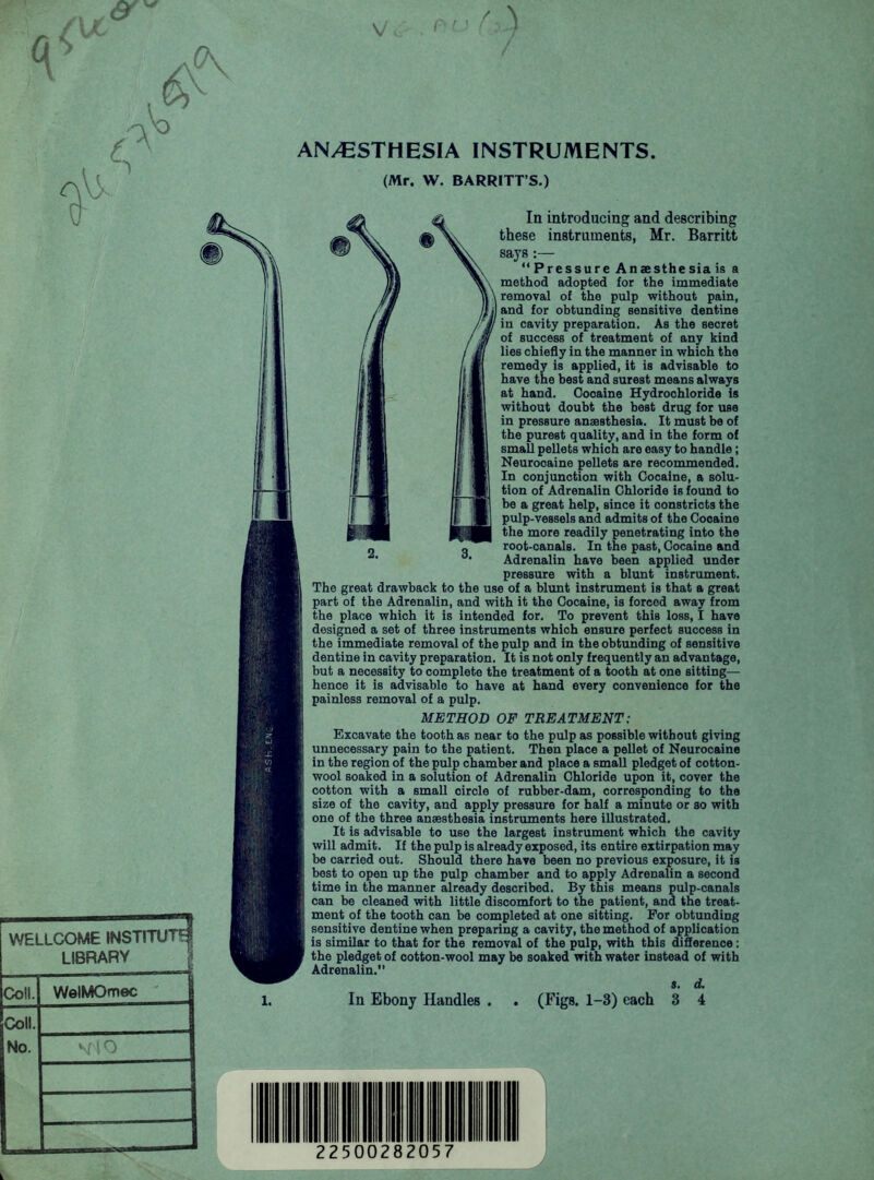 ANAESTHESIA INSTRUMENTS (Mr. W. BARRITT’S.) WELLCOME INSTITUTE LIBRARY Coll. WelMOmec Coll. No. In introducing and describing these instruments, Mr. Barritt says:— “ Pressure Anaesthesia is a method adopted for the immediate removal of the pulp without pain, and for obtunding sensitive dentine in cavity preparation. As the secret of success of treatment of any kind lies chiefly in the manner in which the remedy is applied, it is advisable to have the best and surest means always at hand. Cooaine Hydrochloride is without doubt the best drug for use in pressure anaesthesia. It must be of the purest quality, and in the form of small pellets which are easy to handle; Neurocaine pellets are recommended. In conjunction with Cocaine, a solu- tion of Adrenalin Chloride is found to be a great help, since it constricts the pulp-vessels and admits of the Cooaine the more readily penetrating into the root-canals. In the past, Cocaine and Adrenalin have been applied under pressure with a blunt instrument. The great drawback to the use of a blunt instrument is that a great part of the Adrenalin, and with it the Cocaine, is forced away from the place which it is intended for. To prevent this loss, I have designed a set of three instruments which ensure perfect success in the immediate removal of the pulp and in the obtunding of sensitive dentine in cavity preparation. It is not only frequently an advantage, but a necessity to complete the treatment of a tooth at one sitting— hence it is advisable to have at hand every convenience for the painless removal of a pulp. METHOD OF TREATMENT: Excavate the tooth as near to the pulp as possible without giving unnecessary pain to the patient. Then place a pellet of Neurocaine in the region of the pulp chamber and place a small pledget of cotton- wool soaked in a solution of Adrenalin Chloride upon it, cover the cotton with a small circle of rubber-dam, corresponding to the size of the cavity, and apply pressure for half a minute or so with one of the three anaesthesia instruments here illustrated. It is advisable to use the largest instrument which the cavity will admit. If the pulp is already exposed, its entire extirpation may be carried out. Should there have been no previous exposure, it is best to open up the pulp chamber and to apply Adrenalin a second time in the manner already described. By this means pulp-canals can be cleaned with little discomfort to the patient, and the treat- ment of the tooth can be completed at one sitting. For obtunding sensitive dentine when preparing a cavity, the method of application is similar to that for the removal of the pulp, with this difference: the pledget of cotton-wool may be soaked with water instead of with Adrenalin.” s. d.