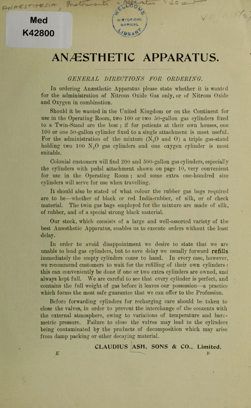 ea'~> , / Med K42800 AN/ESTHETIC APPARATUS. In ordering Anaesthetic Apparatus please state whether it is wanted for the administration of Nitrous Oxide Gas only, or of Nitrous Oxide and Oxygen in combination. Should it be wanted in the United Kingdom or on the Continent for use in the Operating Room, two 100 or two 50-gallon gas cylinders fixed to a Twin-Stand are the best; if for patients at their own houses, one 100 or one 50-gallon cylinder fixed to a single attachment is most useful. For the administration of the mixture (N20 and 0) a triple gas-stand holding two 100 N20 gas cylinders and one oxygen cylinder is most suitable. Colonial customers will find 200 and 500-gallon gas cylinders, especially the cylinders with pedal attachment shown on page 10, very convenient for use in the Operating Room; and some extra one-hundred size cylinders will serve for use when travelling. It should also be stated of what colour the rubber gas bags required are to be—whether of black or red India-rubber, of silk, or of check material. The twin gas bags employed for the mixture are made of silk, of rubber, and of a special strong black material. Our stock, which consists of a large and well-assorted variety of the best Anaesthetic Apparatus, enables us to execute orders without the least ■delay. In order to avoid disappointment we desire to state that we are unable to lend gas cylinders, but to save delay we usually forward refills immediately the empty cylinders come to hand. In every case, however, we recommend customers to wait for the refilling of their own cylinders : this can conveniently be done if one or two extra cylinders are owned, and always kept full. We are careful to see that every cylinder is perfect, and ■contains the full weight of gas before it leaves our possession—a practice which forms the most safe guarantee that we can offer to the Profession. Before forwarding cylinders for recharging care should be taken to close the valves, in order to prevent the interchange of the concents with the external atmosphere, owing to variations of temperature and bare- metric pressure. Failure to close the valves may lead to the cylinders being contaminated by the products of decomposition which may arise from damp packing or other decaying material. GENERAL DIRECTIONS FOR ORDERING. CLAUDIUS ASH, SONS & CO., Limited. K B