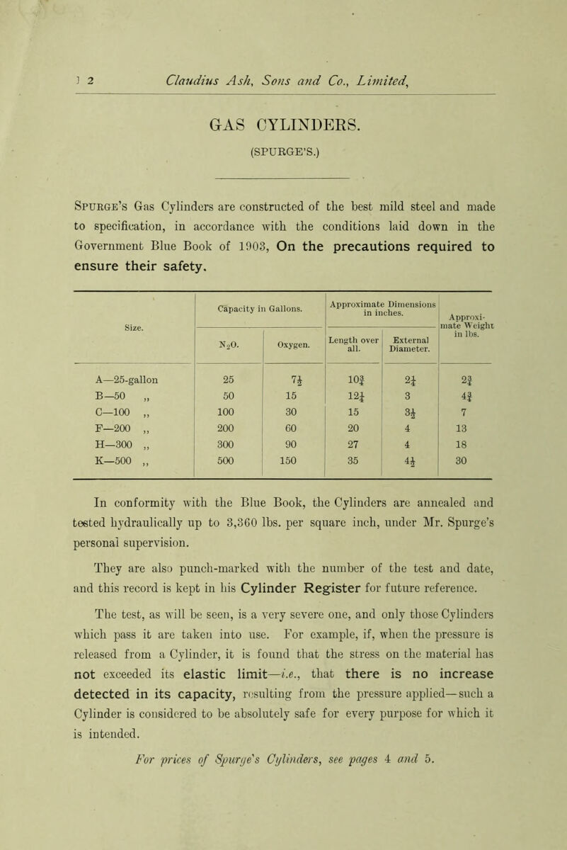 GAS CYLINDERS. (SPURGE’S.) Spurge’s Gas Cylinders are constructed of the best mild steel and made to specification, in accordance with the conditions laid down in the Government Blue Book of 1903, On the precautions required to ensure their safety. Size. Capacity ii i Gallons. Approximate Dimensions in inches. Approxi- mate Weight in lbs. N20. Oxygen. Length over all. External Diameter. A—25-gallon 25 n lOf H 2} B— 50 „ 50 15 121 3 4f C—100 „ 100 30 15 34 7 F—200 „ 200 60 20 4 13 H—300 „ 300 90 27 4 18 K—500 „ 500 150 35 44 30 In conformity with the Blue Book, the Cylinders are annealed and tested hydraulically up to 3,360 lbs. per square inch, under Mr. Spurge’s personal supervision. They are also punch-marked with the number of the test and date, and this record is kept in his Cylinder Register for future reference. The test, as will be seen, is a very severe one, and only those Cylinders which pass it are taken into use. For example, if, when the pressure is released from a Cylinder, it is found that the stress on the material has not exceeded its elastic limit—i.e., that there is no increase detected in its capacity, resulting from the pressure applied—such a Cylinder is considered to be absolutely safe for every purpose for which it is intended. For prices of Spurge's Cylinders, see pages 4 and 5.