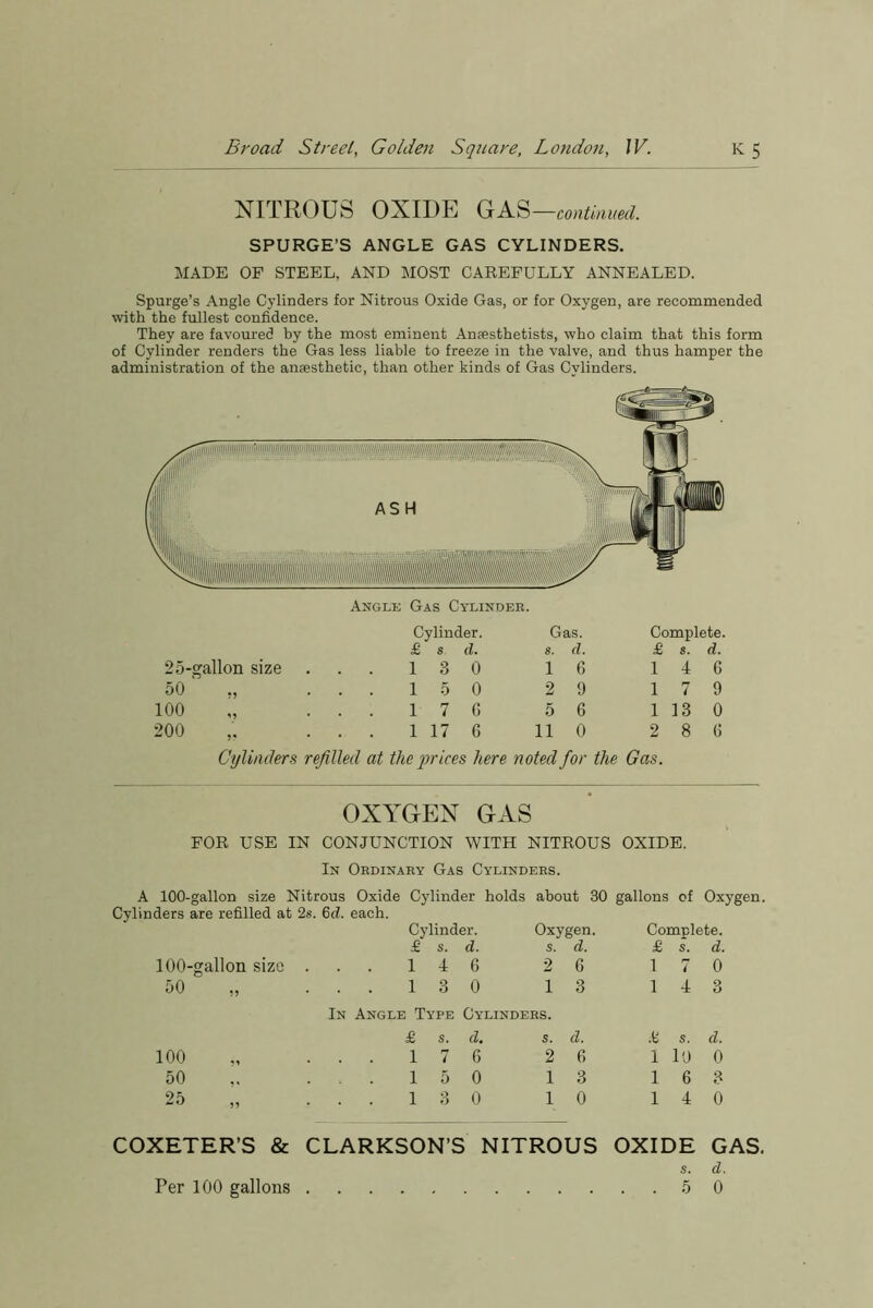 NITROUS OXIDE GAS —continued. SPURGE’S ANGLE GAS CYLINDERS. MADE OF STEEL, AND MOST CAREFULLY ANNEALED. Spurge’s Angle Cylinders for Nitrous Oxide Gas, or for Oxygen, are recommended with the fullest confidence. They are favoured by the most eminent Anaesthetists, who claim that this form of Cylinder renders the Gas less liable to freeze in the valve, and thus hamper the administration of the anaesthetic, than other kinds of Gas Cylinders. Cylinder. Gas. Complete. £ s d. s. d. £ s. d. 25-gallon size 13 0 1 6 1 4 6 50 „ . 15 0 2 9 1 7 9 100 „ . . 17 6 5 6 1 13 0 200 . . 1 17 6 11 0 2 8 6 Cylinders refilled at the prices here noted for the Gas. OXYGEN GAS FOR USE IN CONJUNCTION WITH NITROUS OXIDE. In Ordinary Gas Cylinders. A 100-gallon size Nitrous Oxide Cylinder holds about 30 gallons of Oxygen. Cylinders are refilled at 2s. 6d. each. Cylinder. Oxygen. Complete. 100-gallon size 50 £ s. d. s. d. £ s. d. 1 4 6 2 6 1 7 0 13 0 13 14 3 100 50 25 In Angle Type Cylinders. £ s. d. s. d. £ s. d. . . 176 26 1 10 0 . . 150 13 16 3 . . 13 0 10 14 0 COXETER’S & CLARKSON’S NITROUS OXIDE s. 5 GAS. d. 0 Per 100 gallons